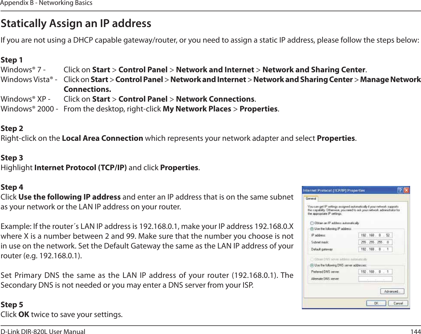 144D-Link DIR-820L User ManualAppendix B - Networking BasicsStatically Assign an IP addressIf you are not using a DHCP capable gateway/router, or you need to assign a static IP address, please follow the steps below:Step 1Windows® 7 -  Click on Start &gt; Control Panel &gt; Network and Internet &gt; Network and Sharing Center.Windows Vista® -  Click on Start &gt; Control Panel &gt; Network and Internet &gt; Network and Sharing Center &gt; Manage Network     Connections.Windows® XP -  Click on Start &gt; Control Panel &gt; Network Connections.Windows® 2000 -  From the desktop, right-click My Network Places &gt; Properties.Step 2Right-click on the Local Area Connection which represents your network adapter and select Properties.Step 3Highlight Internet Protocol (TCP/IP) and click Properties.Step 4Click Use the following IP address and enter an IP address that is on the same subnet as your network or the LAN IP address on your router. Example: If the router´s LAN IP address is 192.168.0.1, make your IP address 192.168.0.X where X is a number between 2 and 99. Make sure that the number you choose is not in use on the network. Set the Default Gateway the same as the LAN IP address of your router (e.g. 192.168.0.1). Set Primary DNS the same as the LAN IP address of your router (192.168.0.1). The Secondary DNS is not needed or you may enter a DNS server from your ISP.Step 5Click OK twice to save your settings.