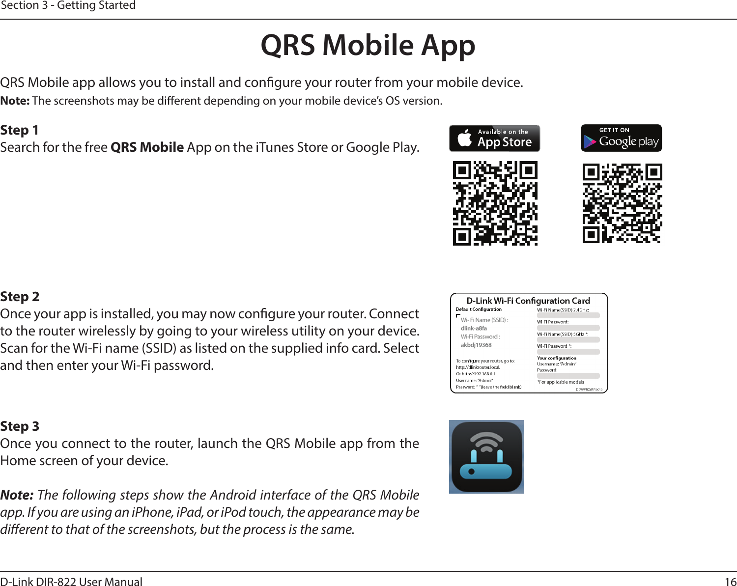 16D-Link DIR-822 User ManualSection 3 - Getting StartedQRS Mobile AppQRS Mobile app allows you to install and congure your router from your mobile device. Step 1Search for the free QRS Mobile App on the iTunes Store or Google Play.Step 2Once your app is installed, you may now congure your router. Connect to the router wirelessly by going to your wireless utility on your device. Scan for the Wi-Fi name (SSID) as listed on the supplied info card. Select and then enter your Wi-Fi password.Step 3Once you connect to the router, launch the QRS Mobile app from the Home screen of your device.Note: The following steps show the Android interface of the QRS Mobile app. If you are using an iPhone, iPad, or iPod touch, the appearance may be dierent to that of the screenshots, but the process is the same.Note: The screenshots may be dierent depending on your mobile device’s OS version.
