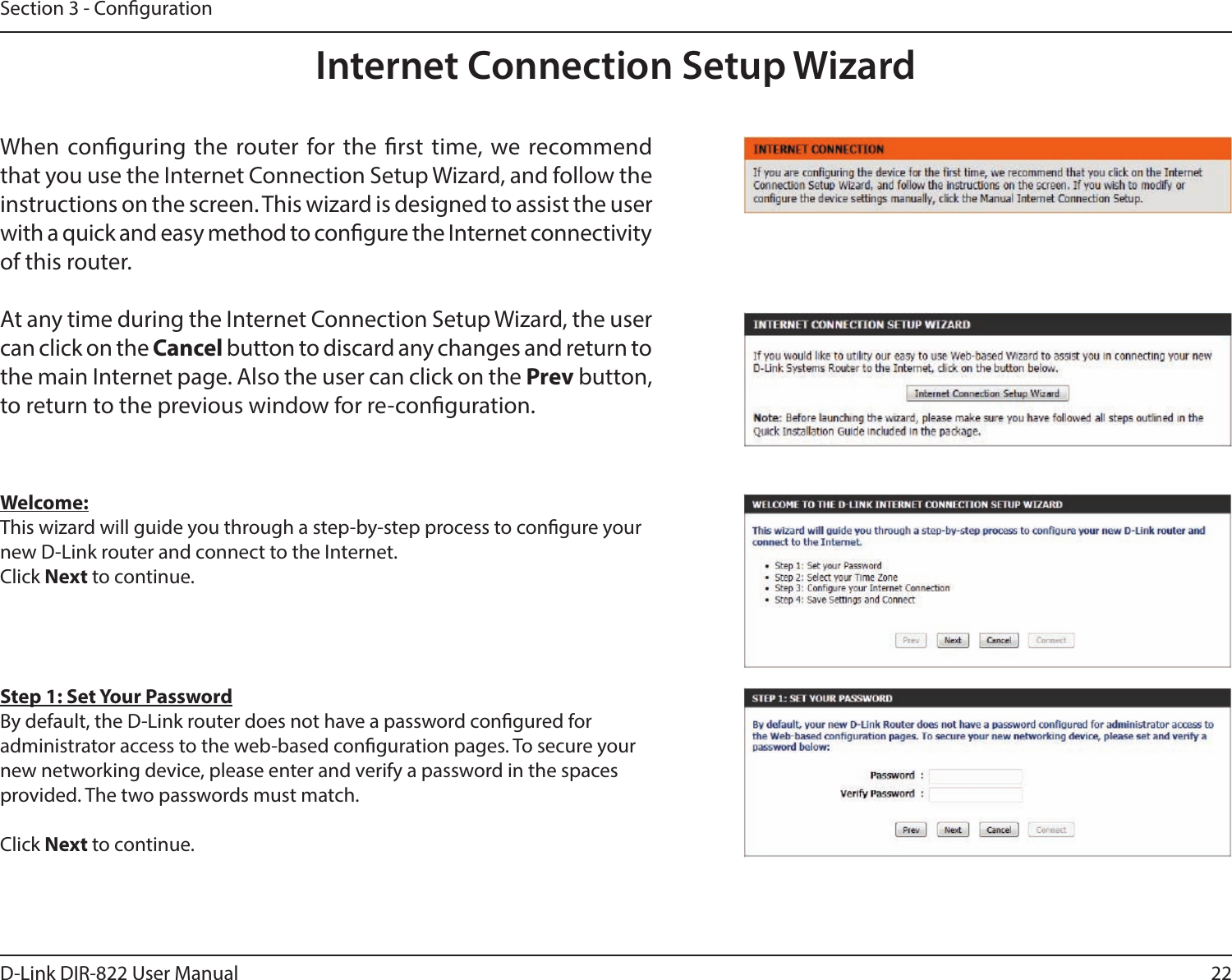 22D-Link DIR-822 User ManualSection 3 - CongurationInternet Connection Setup WizardWhen conguring the router for the rst time, we recommend that you use the Internet Connection Setup Wizard, and follow the instructions on the screen. This wizard is designed to assist the user with a quick and easy method to congure the Internet connectivity of this router.At any time during the Internet Connection Setup Wizard, the user can click on the Cancel button to discard any changes and return to the main Internet page. Also the user can click on the Prev button, to return to the previous window for re-conguration.Welcome:This wizard will guide you through a step-by-step process to congure your new D-Link router and connect to the Internet. Click Next to continue.Step 1: Set Your PasswordBy default, the D-Link router does not have a password congured for administrator access to the web-based conguration pages. To secure your new networking device, please enter and verify a password in the spaces provided. The two passwords must match.Click Next to continue.