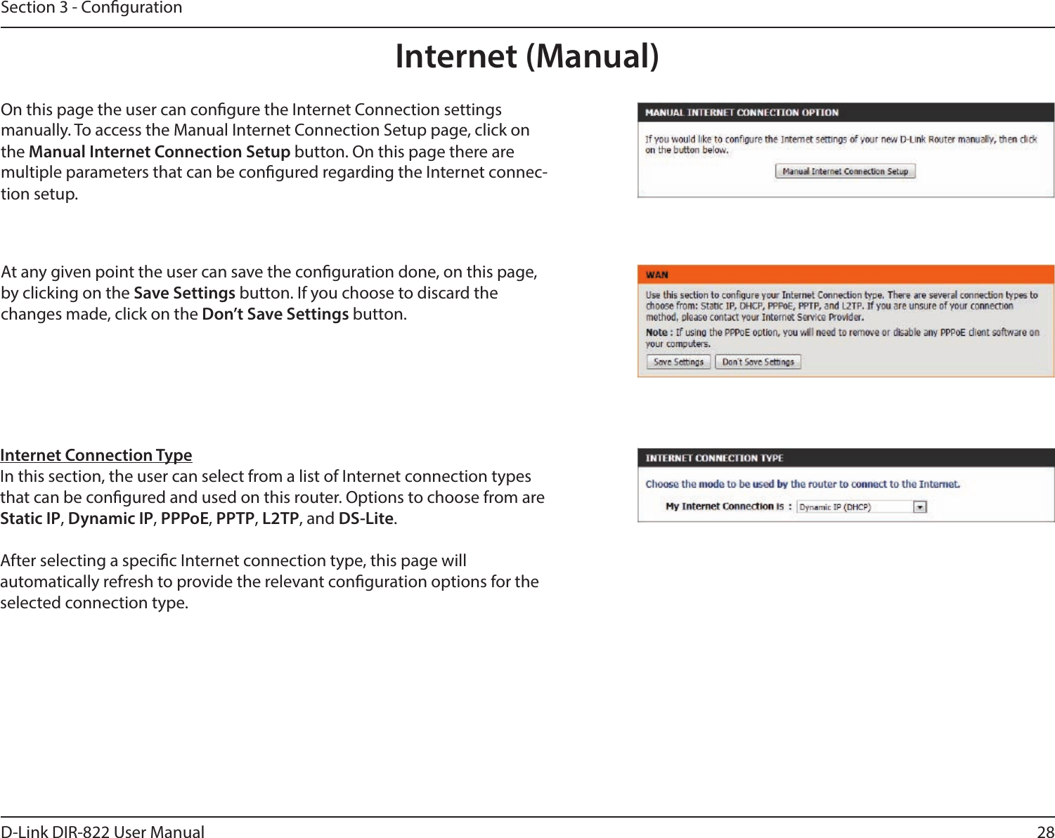 28D-Link DIR-822 User ManualSection 3 - CongurationInternet (Manual)On this page the user can congure the Internet Connection settings  manually. To access the Manual Internet Connection Setup page, click on the Manual Internet Connection Setup button. On this page there are  multiple parameters that can be congured regarding the Internet connec-tion setup.At any given point the user can save the conguration done, on this page, by clicking on the Save Settings button. If you choose to discard the  changes made, click on the Don’t Save Settings button.Internet Connection TypeIn this section, the user can select from a list of Internet connection types that can be congured and used on this router. Options to choose from are Static IP, Dynamic IP, PPPoE, PPTP, L2TP, and DS-Lite.After selecting a specic Internet connection type, this page will  automatically refresh to provide the relevant conguration options for the selected connection type.