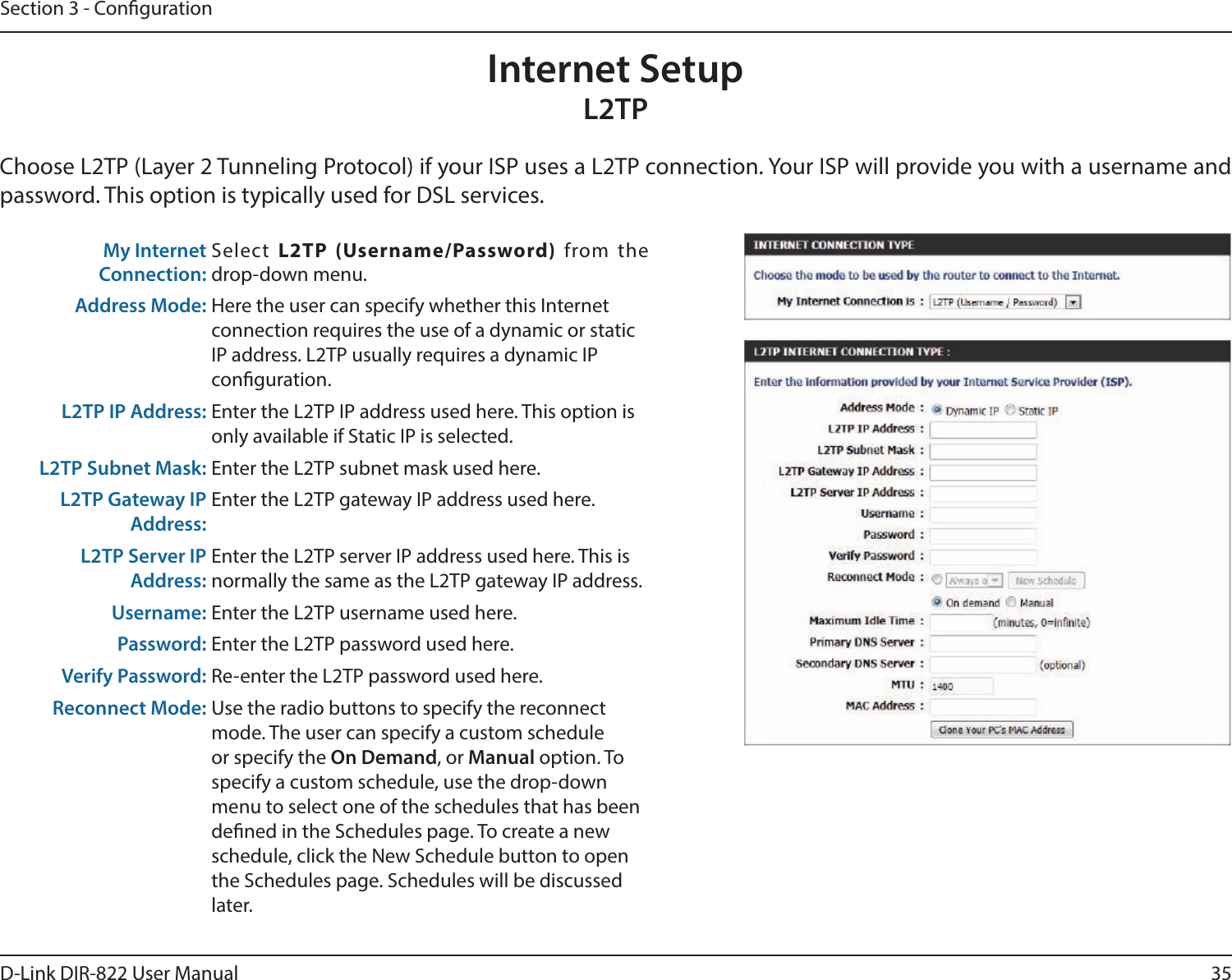 35D-Link DIR-822 User ManualSection 3 - CongurationInternet SetupL2TPChoose L2TP (Layer 2 Tunneling Protocol) if your ISP uses a L2TP connection. Your ISP will provide you with a username and password. This option is typically used for DSL services. My Internet Connection:Select  L2TP(Username/Password) from the  drop-down menu.Address Mode: Here the user can specify whether this Internet connection requires the use of a dynamic or static IP address. L2TP usually requires a dynamic IP  conguration.L2TP IP Address: Enter the L2TP IP address used here. This option is only available if Static IP is selected.L2TP Subnet Mask: Enter the L2TP subnet mask used here.L2TP Gateway IP Address:Enter the L2TP gateway IP address used here.L2TP Server IP Address:Enter the L2TP server IP address used here. This is normally the same as the L2TP gateway IP address.Username: Enter the L2TP username used here.Password: Enter the L2TP password used here.Verify Password: Re-enter the L2TP password used here.Reconnect Mode: Use the radio buttons to specify the reconnect mode. The user can specify a custom schedule or specify the On Demand, or Manual option. To specify a custom schedule, use the drop-down menu to select one of the schedules that has been dened in the Schedules page. To create a new schedule, click the New Schedule button to open the Schedules page. Schedules will be discussed later.