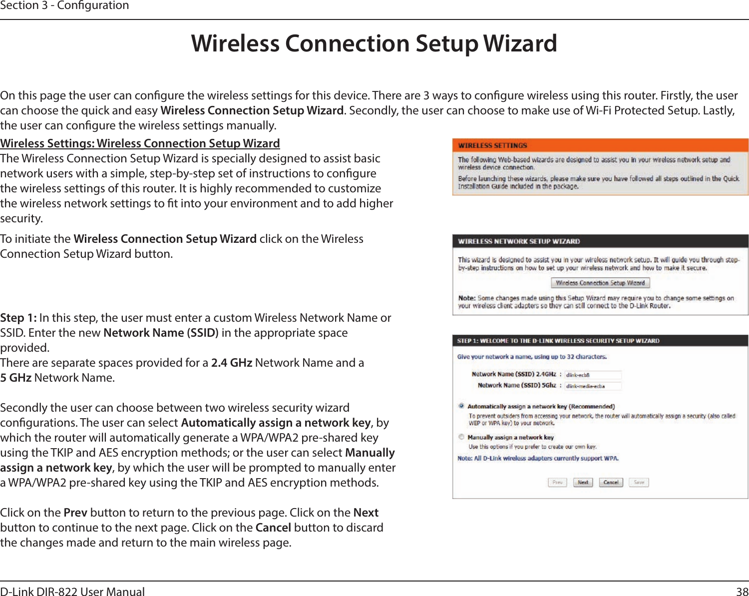 38D-Link DIR-822 User ManualSection 3 - CongurationOn this page the user can congure the wireless settings for this device. There are 3 ways to congure wireless using this router. Firstly, the user can choose the quick and easy Wireless Connection Setup Wizard. Secondly, the user can choose to make use of Wi-Fi Protected Setup. Lastly, the user can congure the wireless settings manually.Wireless Settings: Wireless Connection Setup WizardThe Wireless Connection Setup Wizard is specially designed to assist basic network users with a simple, step-by-step set of instructions to congure the wireless settings of this router. It is highly recommended to customize the wireless network settings to t into your environment and to add higher security.Step 1: In this step, the user must enter a custom Wireless Network Name or SSID. Enter the new Network Name (SSID) in the appropriate space  provided. There are separate spaces provided for a 2.4 GHz Network Name and a  5 GHz Network Name.Secondly the user can choose between two wireless security wizard  congurations. The user can select Automatically assign a network key, by which the router will automatically generate a WPA/WPA2 pre-shared key using the TKIP and AES encryption methods; or the user can select Manually assign a network key, by which the user will be prompted to manually enter a WPA/WPA2 pre-shared key using the TKIP and AES encryption methods.Click on the Prev button to return to the previous page. Click on the Next button to continue to the next page. Click on the Cancel button to discard the changes made and return to the main wireless page.To initiate the Wireless Connection Setup Wizard click on the Wireless  Connection Setup Wizard button.Wireless Connection Setup Wizard