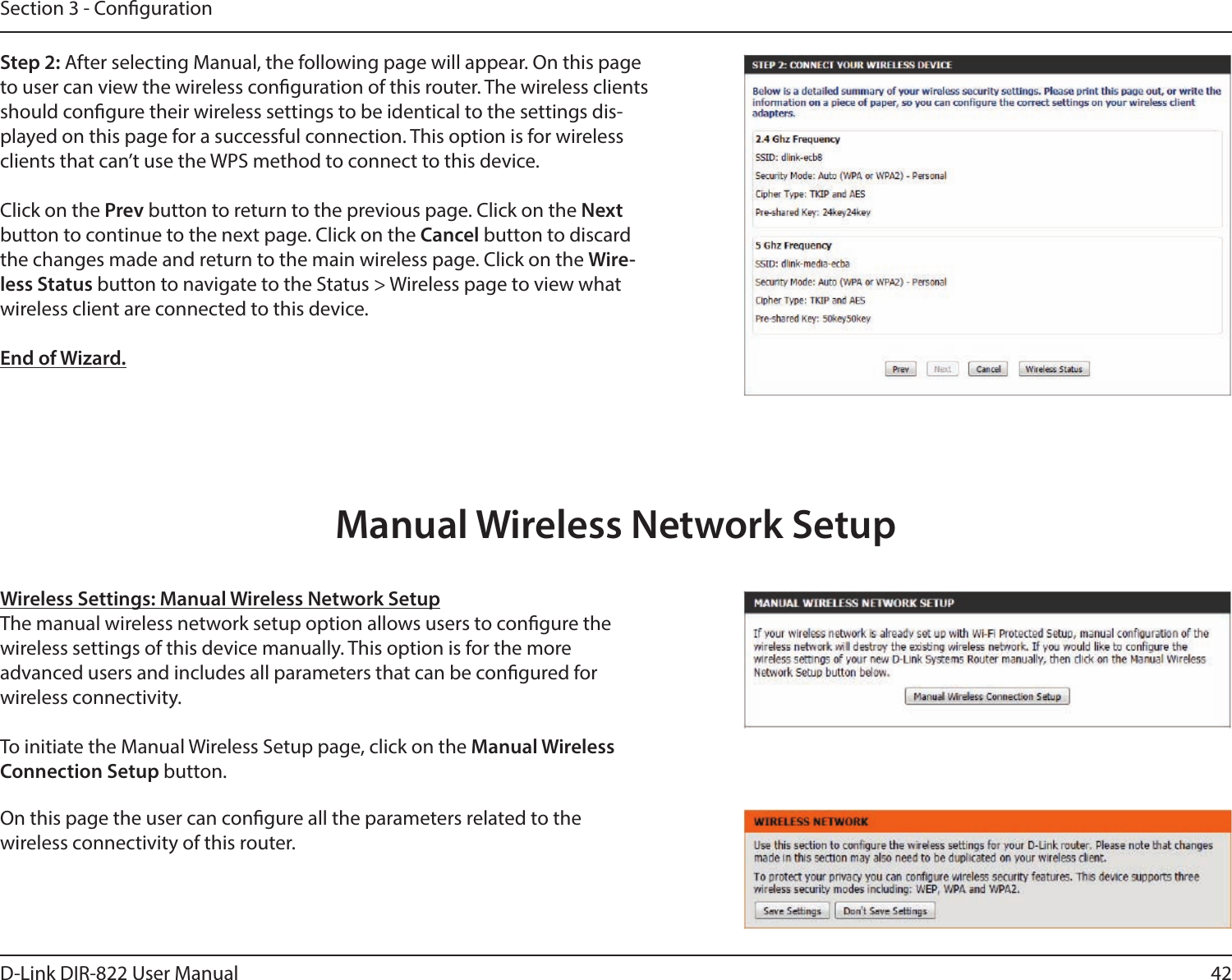 42D-Link DIR-822 User ManualSection 3 - CongurationStep 2: After selecting Manual, the following page will appear. On this page to user can view the wireless conguration of this router. The wireless clients should congure their wireless settings to be identical to the settings dis-played on this page for a successful connection. This option is for wireless clients that can’t use the WPS method to connect to this device.Click on the Prev button to return to the previous page. Click on the Next button to continue to the next page. Click on the Cancel button to discard the changes made and return to the main wireless page. Click on the Wire-less Status button to navigate to the Status &gt; Wireless page to view what wireless client are connected to this device.End of Wizard.Wireless Settings: Manual Wireless Network SetupThe manual wireless network setup option allows users to congure the wireless settings of this device manually. This option is for the more  advanced users and includes all parameters that can be congured for  wireless connectivity.To initiate the Manual Wireless Setup page, click on the Manual Wireless Connection Setup button.On this page the user can congure all the parameters related to the  wireless connectivity of this router.Manual Wireless Network Setup