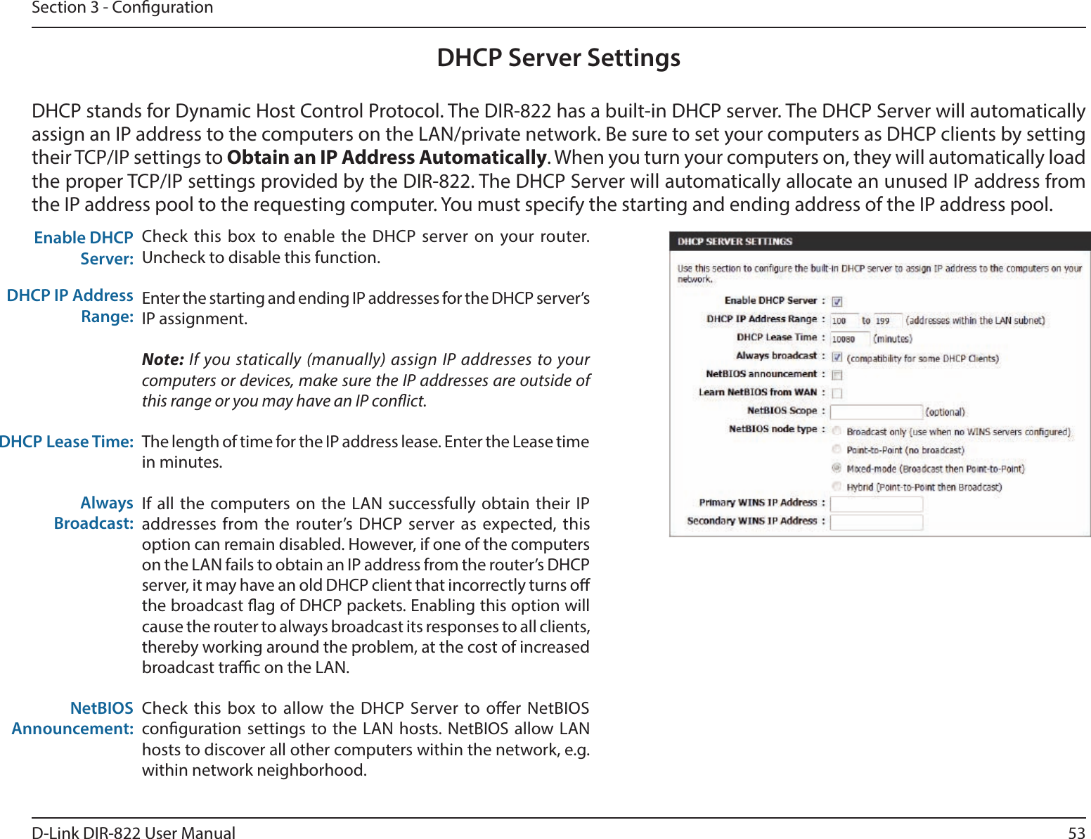53D-Link DIR-822 User ManualSection 3 - CongurationDHCP Server SettingsDHCP stands for Dynamic Host Control Protocol. The DIR-822 has a built-in DHCP server. The DHCP Server will automatically assign an IP address to the computers on the LAN/private network. Be sure to set your computers as DHCP clients by setting their TCP/IP settings to ObtainanIPAddressAutomatically. When you turn your computers on, they will automatically load the proper TCP/IP settings provided by the DIR-822. The DHCP Server will automatically allocate an unused IP address from the IP address pool to the requesting computer. You must specify the starting and ending address of the IP address pool.Check this box to enable the DHCP server on your router. Uncheck to disable this function.Enter the starting and ending IP addresses for the DHCP server’s IP assignment.Note: If you statically (manually) assign IP addresses to your computers or devices, make sure the IP addresses are outside of this range or you may have an IP conict. The length of time for the IP address lease. Enter the Lease time in minutes.If all the computers on the LAN successfully obtain their IP addresses from the router’s DHCP server as expected, this option can remain disabled. However, if one of the computers on the LAN fails to obtain an IP address from the router’s DHCP server, it may have an old DHCP client that incorrectly turns o the broadcast ag of DHCP packets. Enabling this option will cause the router to always broadcast its responses to all clients, thereby working around the problem, at the cost of increased broadcast trac on the LAN.Check this box to allow the DHCP Server to oer NetBIOS conguration settings to the LAN hosts. NetBIOS allow LAN hosts to discover all other computers within the network, e.g. within network neighborhood.Enable DHCP Server:DHCP IP Address Range:DHCP Lease Time:Always Broadcast:NetBIOS Announcement: