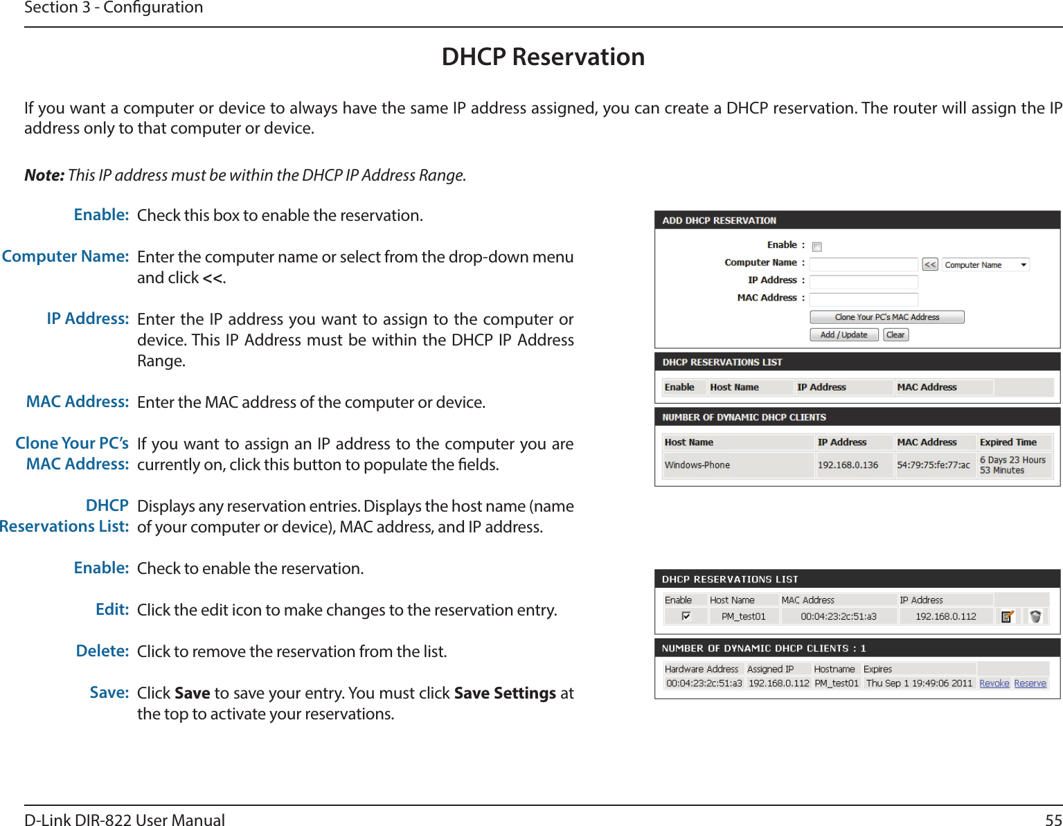 55D-Link DIR-822 User ManualSection 3 - CongurationDHCP ReservationIf you want a computer or device to always have the same IP address assigned, you can create a DHCP reservation. The router will assign the IP address only to that computer or device. Note: This IP address must be within the DHCP IP Address Range.Check this box to enable the reservation.Enter the computer name or select from the drop-down menu and click &lt;&lt;.Enter the IP address you want to assign to the computer or device. This IP Address must be within the DHCP IP Address Range.Enter the MAC address of the computer or device.If you want to assign an IP address to the computer you are currently on, click this button to populate the elds. Displays any reservation entries. Displays the host name (name of your computer or device), MAC address, and IP address.Check to enable the reservation.Click the edit icon to make changes to the reservation entry.Click to remove the reservation from the list.Click Save to save your entry. You must click Save Settings at the top to activate your reservations. Enable:Computer Name:IP Address:MAC Address:Clone Your PC’s MAC Address:DHCP Reservations List:Enable:Edit:Delete:Save:
