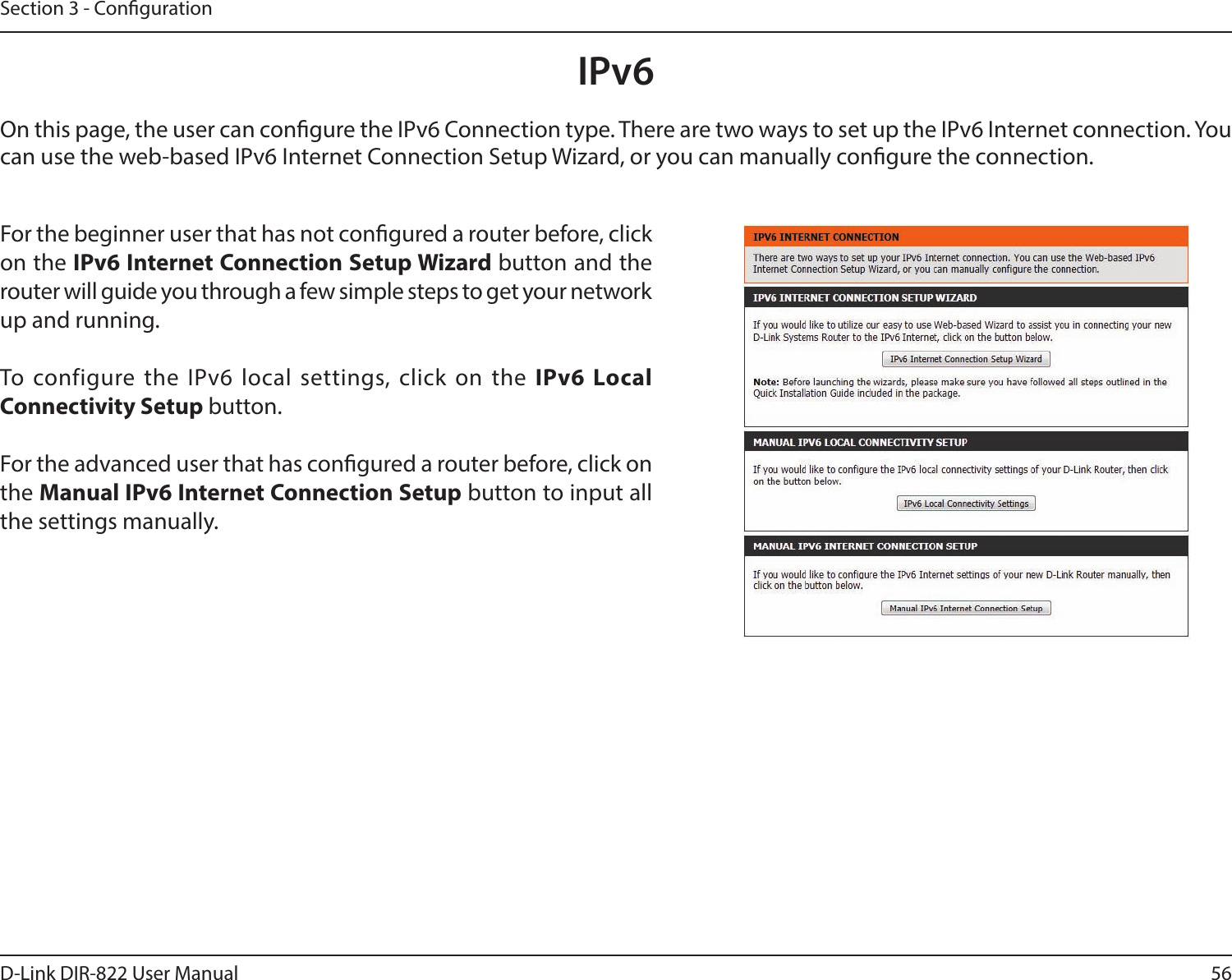 56D-Link DIR-822 User ManualSection 3 - CongurationIPv6On this page, the user can congure the IPv6 Connection type. There are two ways to set up the IPv6 Internet connection. You can use the web-based IPv6 Internet Connection Setup Wizard, or you can manually congure the connection.For the beginner user that has not congured a router before, click on the IPv6InternetConnectionSetupWizardbutton and the router will guide you through a few simple steps to get your network up and running.To configure the IPv6 local settings, click on the IPv6 Local Connectivity Setup button.For the advanced user that has congured a router before, click on the Manual IPv6 Internet Connection Setup button to input all the settings manually.
