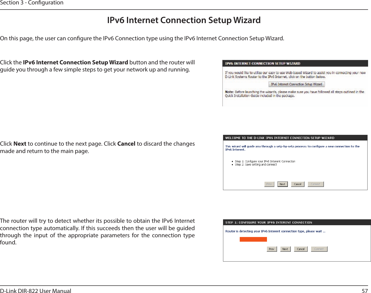 57D-Link DIR-822 User ManualSection 3 - CongurationIPv6 Internet Connection Setup WizardOn this page, the user can congure the IPv6 Connection type using the IPv6 Internet Connection Setup Wizard.Click the IPv6InternetConnectionSetupWizard button and the router will guide you through a few simple steps to get your network up and running.Click Next to continue to the next page. Click Cancel to discard the changes made and return to the main page.The router will try to detect whether its possible to obtain the IPv6 Internet connection type automatically. If this succeeds then the user will be guided through the input of the appropriate parameters for the connection type found.