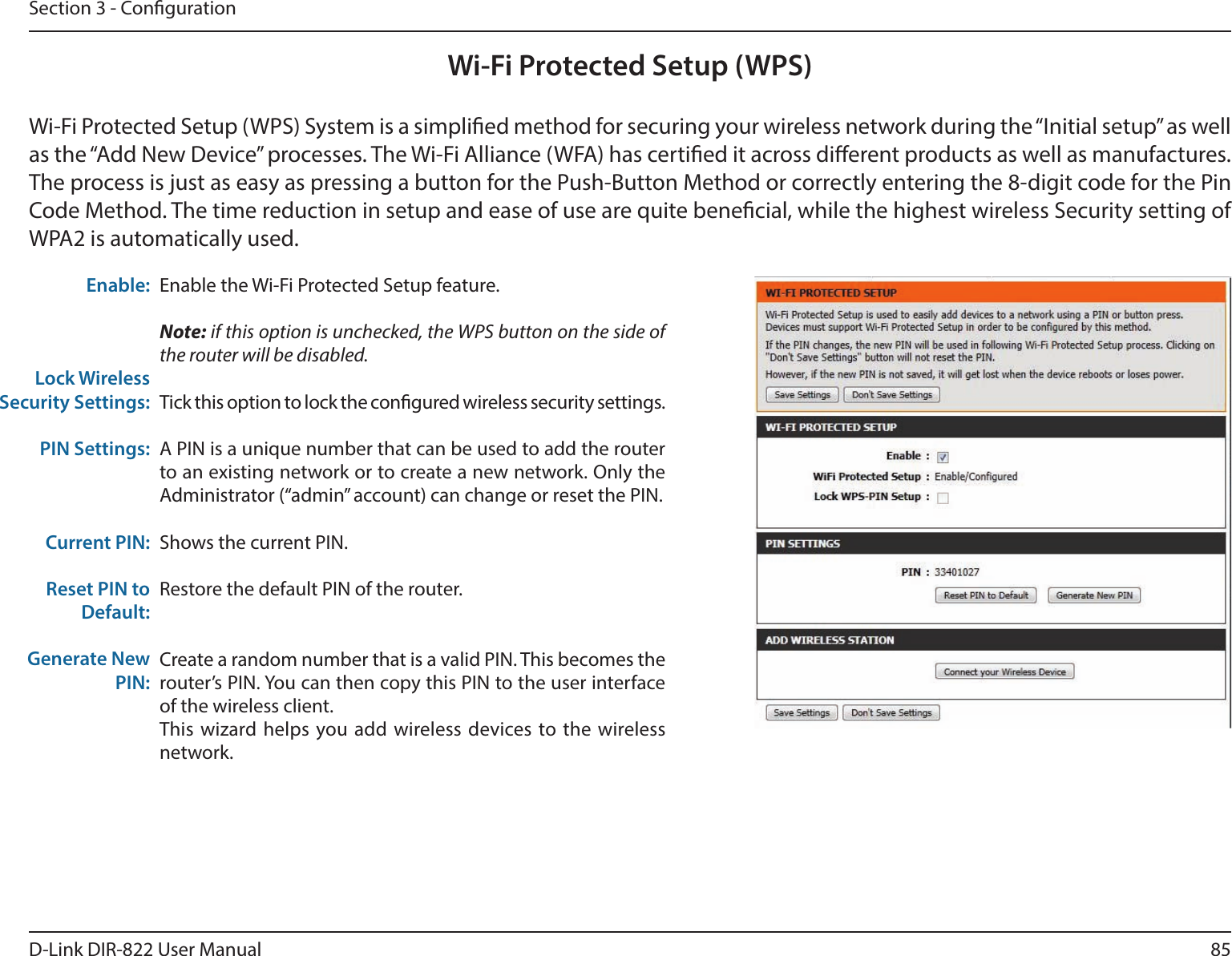 85D-Link DIR-822 User ManualSection 3 - CongurationWi-Fi Protected Setup (WPS)Enable the Wi-Fi Protected Setup feature. Note: if this option is unchecked, the WPS button on the side of the router will be disabled.Tick this option to lock the congured wireless security settings.A PIN is a unique number that can be used to add the router to an existing network or to create a new network. Only the Administrator (“admin” account) can change or reset the PIN. Shows the current PIN. Restore the default PIN of the router. Create a random number that is a valid PIN. This becomes the router’s PIN. You can then copy this PIN to the user interface of the wireless client.This wizard helps you add wireless devices to the wireless network.Enable:Lock Wireless Security Settings:PIN Settings:Current PIN:Reset PIN to Default:Generate New PIN:Wi-Fi Protected Setup (WPS) System is a simplied method for securing your wireless network during the “Initial setup” as well as the “Add New Device” processes. The Wi-Fi Alliance (WFA) has certied it across dierent products as well as manufactures. The process is just as easy as pressing a button for the Push-Button Method or correctly entering the 8-digit code for the Pin Code Method. The time reduction in setup and ease of use are quite benecial, while the highest wireless Security setting of WPA2 is automatically used.