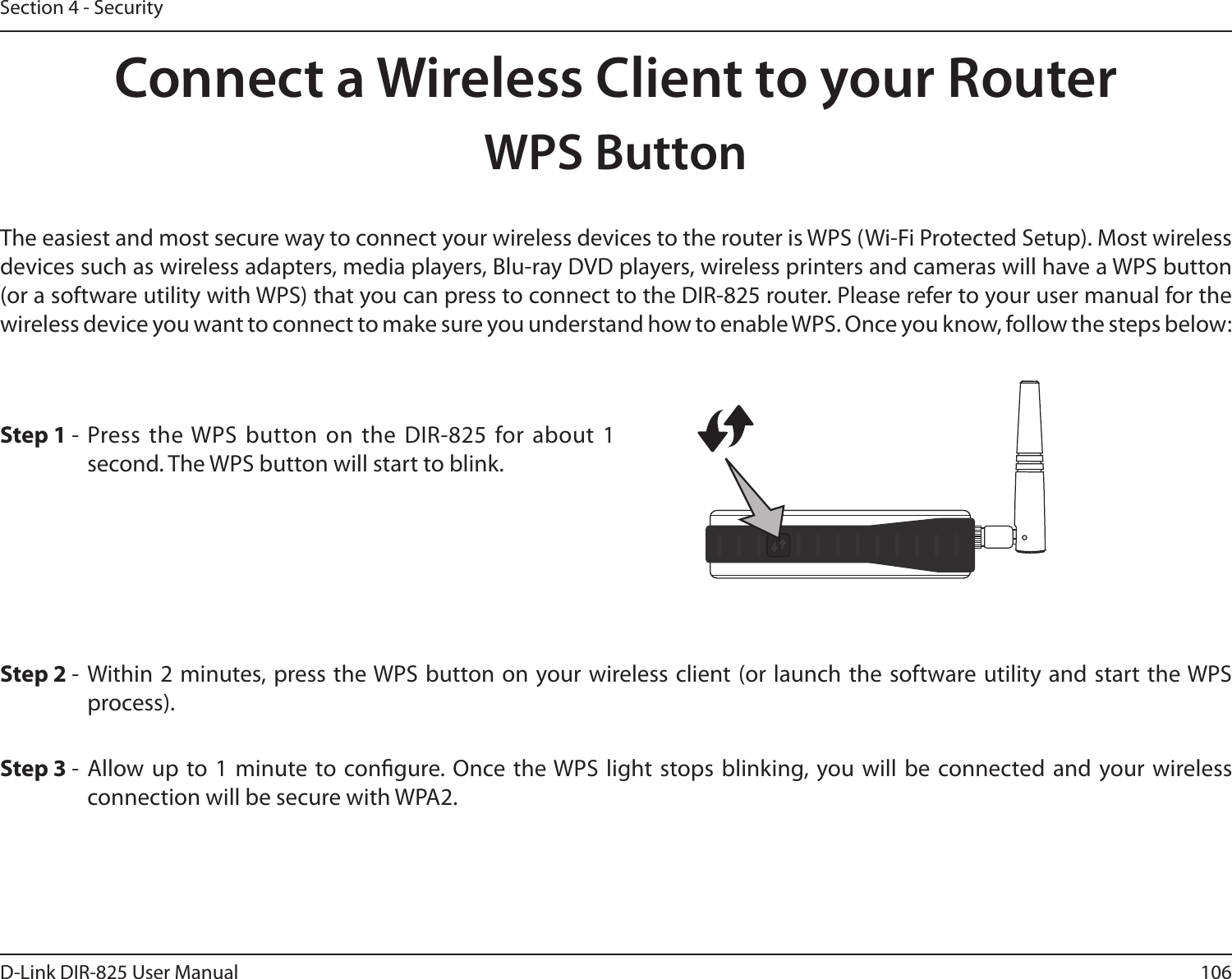 106D-Link DIR-825 User ManualSection 4 - SecurityConnect a Wireless Client to your RouterWPS ButtonStep 2 -  Within 2 minutes, press the WPS button on your wireless client (or launch the software utility and start the WPS process).The easiest and most secure way to connect your wireless devices to the router is WPS (Wi-Fi Protected Setup). Most wireless devices such as wireless adapters, media players, Blu-ray DVD players, wireless printers and cameras will have a WPS button (or a software utility with WPS) that you can press to connect to the DIR-825 router. Please refer to your user manual for the wireless device you want to connect to make sure you understand how to enable WPS. Once you know, follow the steps below:Step 1 - Press the WPS button on the  DIR-825 for about  1 second. The WPS button will start to blink.Step 3 - Allow up  to 1  minute to congure.  Once the WPS light stops blinking, you will be  connected and your wireless connection will be secure with WPA2.