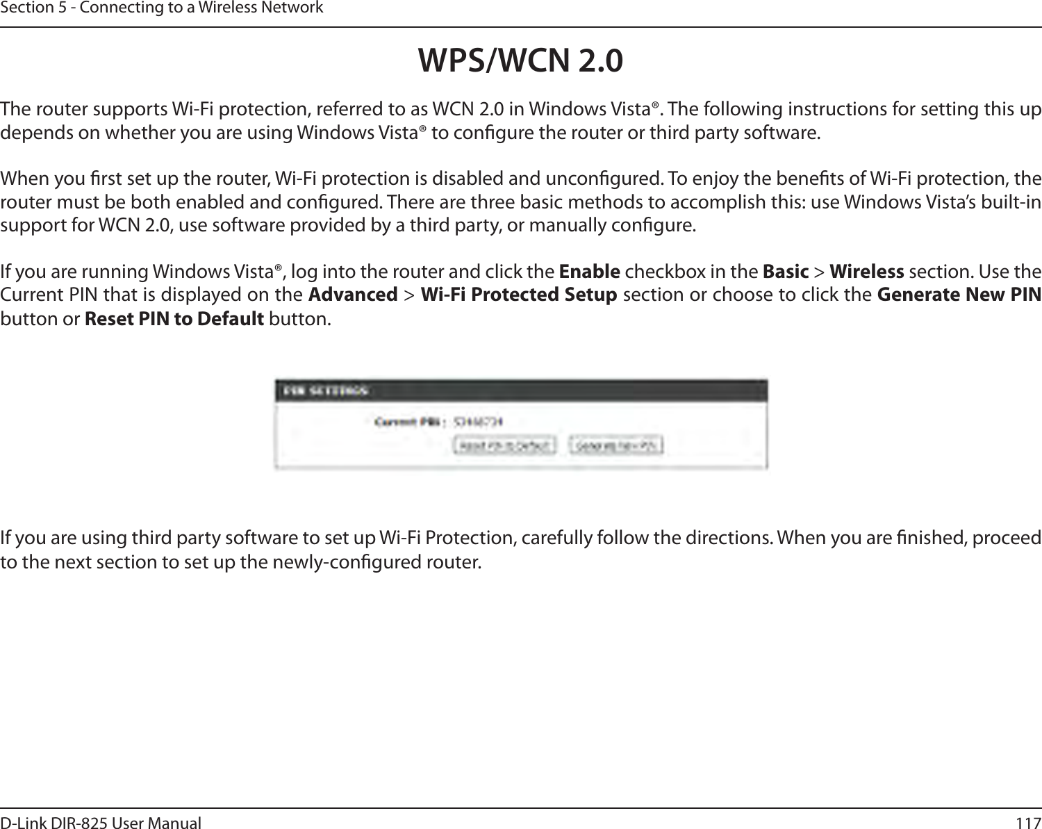 117D-Link DIR-825 User ManualSection 5 - Connecting to a Wireless NetworkWPS/WCN 2.0The router supports Wi-Fi protection, referred to as WCN 2.0 in Windows Vista®. The following instructions for setting this up depends on whether you are using Windows Vista® to congure the router or third party software.        When you rst set up the router, Wi-Fi protection is disabled and uncongured. To enjoy the benets of Wi-Fi protection, the router must be both enabled and congured. There are three basic methods to accomplish this: use Windows Vista’s built-in support for WCN 2.0, use software provided by a third party, or manually congure. If you are running Windows Vista®, log into the router and click the Enable checkbox in the Basic &gt; Wireless section. Use the Current PIN that is displayed on the Advanced &gt; Wi-Fi Protected Setup section or choose to click the Generate New PIN button or Reset PIN to Default button. If you are using third party software to set up Wi-Fi Protection, carefully follow the directions. When you are nished, proceed to the next section to set up the newly-congured router. 