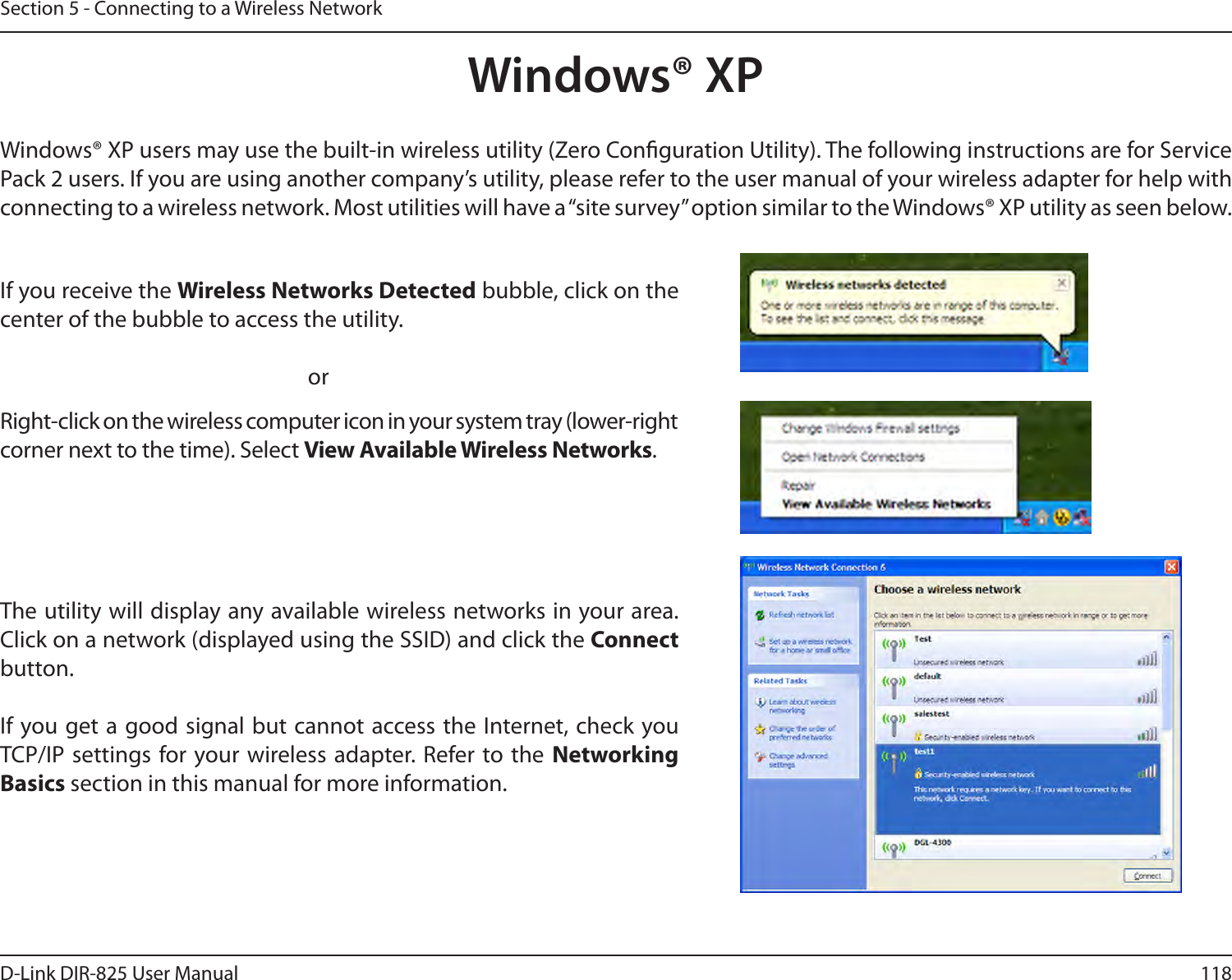 118D-Link DIR-825 User ManualSection 5 - Connecting to a Wireless NetworkWindows® XPWindows® XP users may use the built-in wireless utility (Zero Conguration Utility). The following instructions are for Service Pack 2 users. If you are using another company’s utility, please refer to the user manual of your wireless adapter for help with connecting to a wireless network. Most utilities will have a “site survey” option similar to the Windows® XP utility as seen below.Right-click on the wireless computer icon in your system tray (lower-right corner next to the time). Select View Available Wireless Networks.If you receive the Wireless Networks Detected bubble, click on the center of the bubble to access the utility.     orThe utility will display any available wireless networks in your area. Click on a network (displayed using the SSID) and click the Connect button.If you get a good signal but cannot access the Internet, check you TCP/IP settings for your wireless adapter. Refer to the  Networking Basics section in this manual for more information.
