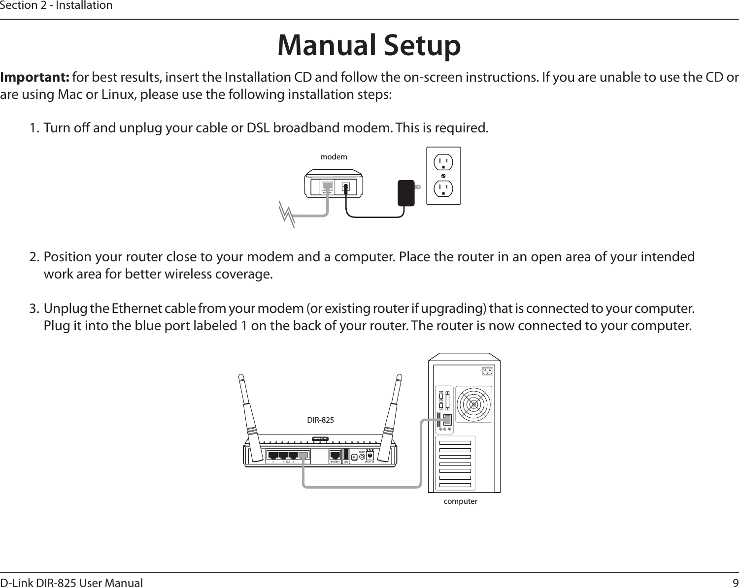 9D-Link DIR-825 User ManualSection 2 - Installation1. Turn o and unplug your cable or DSL broadband modem. This is required.Manual Setup12V ---2A4 3 LAN 2 1 INTERNET USBRESETImportant: for best results, insert the Installation CD and follow the on-screen instructions. If you are unable to use the CD or are using Mac or Linux, please use the following installation steps:2. Position your router close to your modem and a computer. Place the router in an open area of your intended work area for better wireless coverage.3. Unplug the Ethernet cable from your modem (or existing router if upgrading) that is connected to your computer. Plug it into the blue port labeled 1 on the back of your router. The router is now connected to your computer.modemDIR-825computer