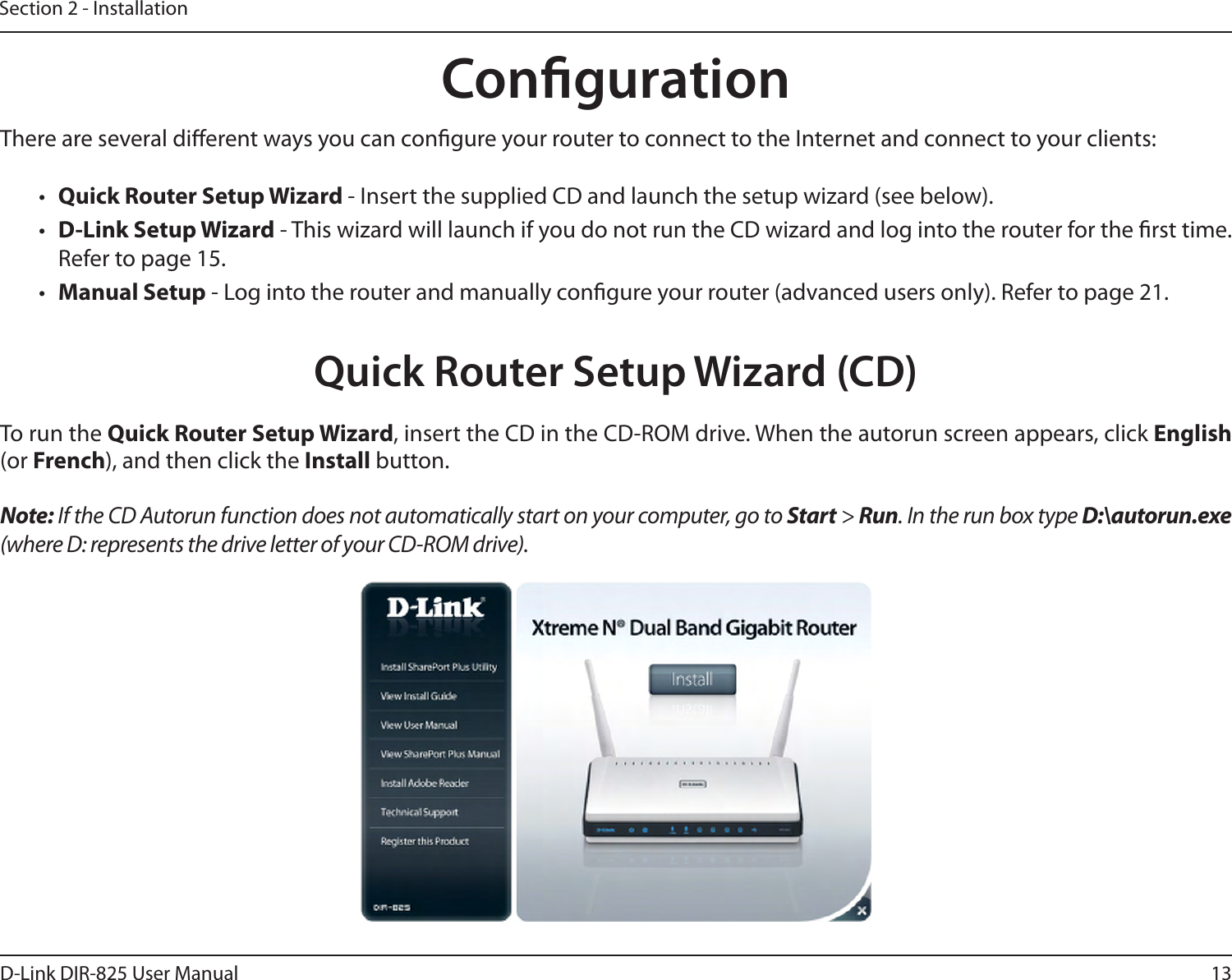 13D-Link DIR-825 User ManualSection 2 - InstallationThere are several dierent ways you can congure your router to connect to the Internet and connect to your clients:•  Quick Router Setup Wizard - Insert the supplied CD and launch the setup wizard (see below).•  D-Link Setup Wizard - This wizard will launch if you do not run the CD wizard and log into the router for the rst time. Refer to page 15.•  Manual Setup - Log into the router and manually congure your router (advanced users only). Refer to page 21.To run the Quick Router Setup Wizard, insert the CD in the CD-ROM drive. When the autorun screen appears, click English (or French), and then click the Install button.Note: If the CD Autorun function does not automatically start on your computer, go to Start &gt; Run. In the run box type D:\autorun.exe (where D: represents the drive letter of your CD-ROM drive).CongurationQuick Router Setup Wizard (CD)