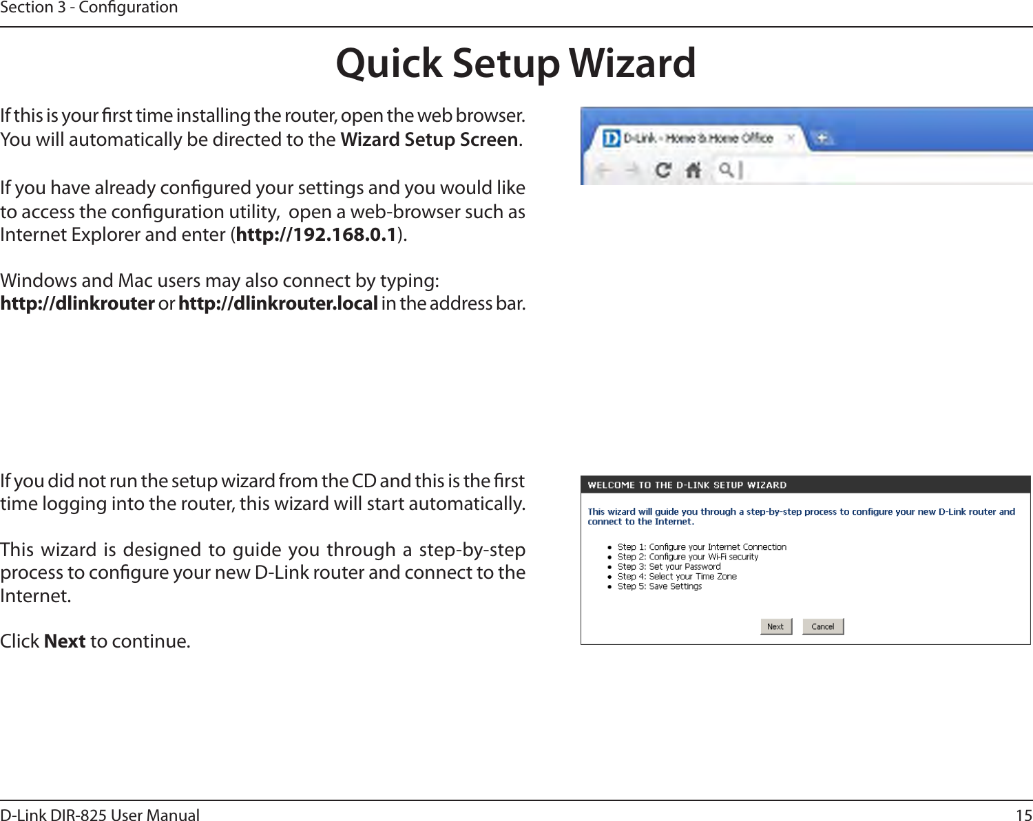15D-Link DIR-825 User ManualSection 3 - CongurationIf you did not run the setup wizard from the CD and this is the rst time logging into the router, this wizard will start automatically. This wizard is  designed to guide you through a step-by-step process to congure your new D-Link router and connect to the Internet.Click Next to continue. Quick Setup WizardIf this is your rst time installing the router, open the web browser. You will automatically be directed to the Wizard Setup Screen. If you have already congured your settings and you would like to access the conguration utility,  open a web-browser such as Internet Explorer and enter (http://192.168.0.1).Windows and Mac users may also connect by typing: http://dlinkrouter or http://dlinkrouter.local in the address bar.