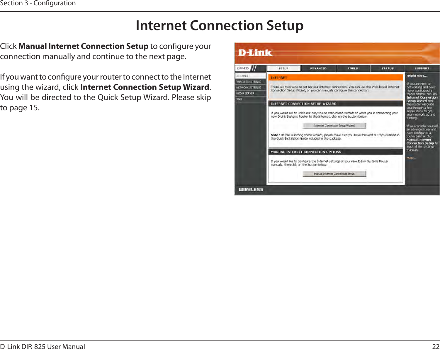 22D-Link DIR-825 User ManualSection 3 - CongurationInternet Connection SetupClick Manual Internet Connection Setup to congure your connection manually and continue to the next page.If you want to congure your router to connect to the Internet using the wizard, click Internet Connection Setup Wizard. You will be directed to the Quick Setup Wizard. Please skip to page 15.