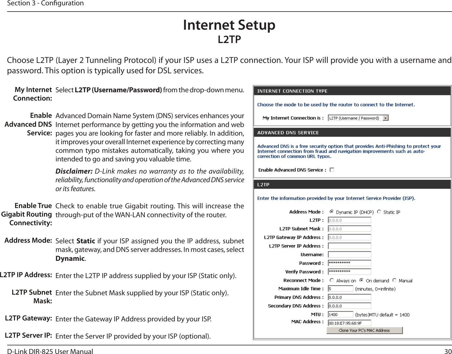 30D-Link DIR-825 User ManualSection 3 - CongurationSelect L2TP (Username/Password) from the drop-down menu.Advanced Domain Name System (DNS) services enhances your Internet performance by getting you the information and web pages you are looking for faster and more reliably. In addition, it improves your overall Internet experience by correcting many common typo mistakes automatically, taking you where you intended to go and saving you valuable time.Disclaimer: D-Link makes no warranty as to the availability, reliability, functionality and operation of the Advanced DNS service or its features.Check to enable true  Gigabit routing. This will increase the through-put of the WAN-LAN connectivity of the router.Select Static if your ISP assigned you the IP address, subnet mask, gateway, and DNS server addresses. In most cases, select Dynamic.Enter the L2TP IP address supplied by your ISP (Static only).Enter the Subnet Mask supplied by your ISP (Static only).Enter the Gateway IP Address provided by your ISP.Enter the Server IP provided by your ISP (optional).My Internet Connection:Enable Advanced DNS Service:Enable True Gigabit Routing Connectivity:Address Mode:L2TP IP Address:L2TP Subnet Mask:L2TP Gateway:L2TP Server IP:Internet SetupL2TPChoose L2TP (Layer 2 Tunneling Protocol) if your ISP uses a L2TP connection. Your ISP will provide you with a username and password. This option is typically used for DSL services. 