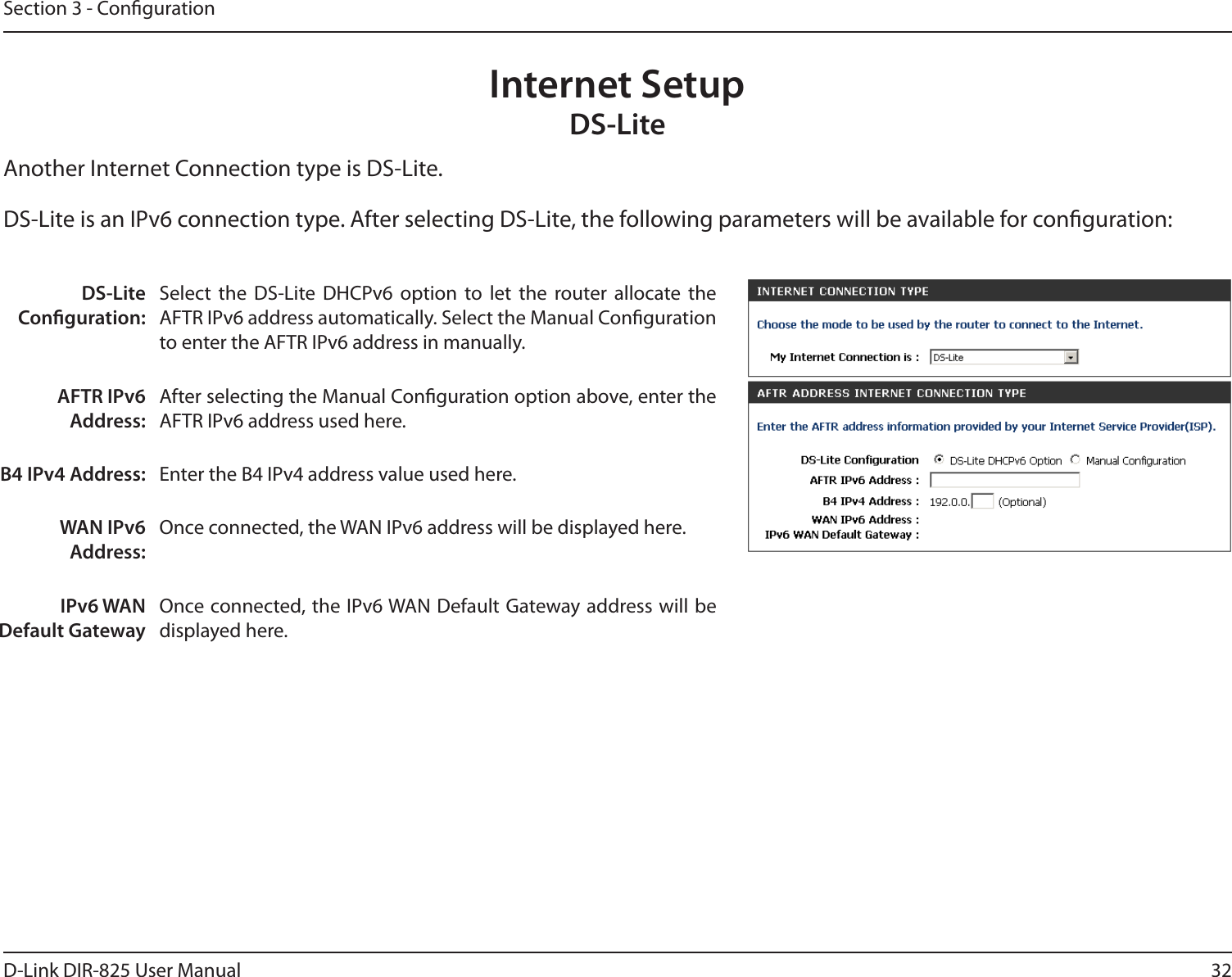 32D-Link DIR-825 User ManualSection 3 - CongurationInternet SetupDS-LiteAnother Internet Connection type is DS-Lite.DS-Lite Conguration:Select  the  DS-Lite  DHCPv6  option  to  let  the  router  allocate  the AFTR IPv6 address automatically. Select the Manual Conguration to enter the AFTR IPv6 address in manually.AFTR IPv6 Address:After selecting the Manual Conguration option above, enter the AFTR IPv6 address used here.B4 IPv4 Address: Enter the B4 IPv4 address value used here.WAN IPv6 Address:Once connected, the WAN IPv6 address will be displayed here.IPv6 WAN Default GatewayOnce connected, the IPv6 WAN Default Gateway address will be displayed here.DS-Lite is an IPv6 connection type. After selecting DS-Lite, the following parameters will be available for conguration: