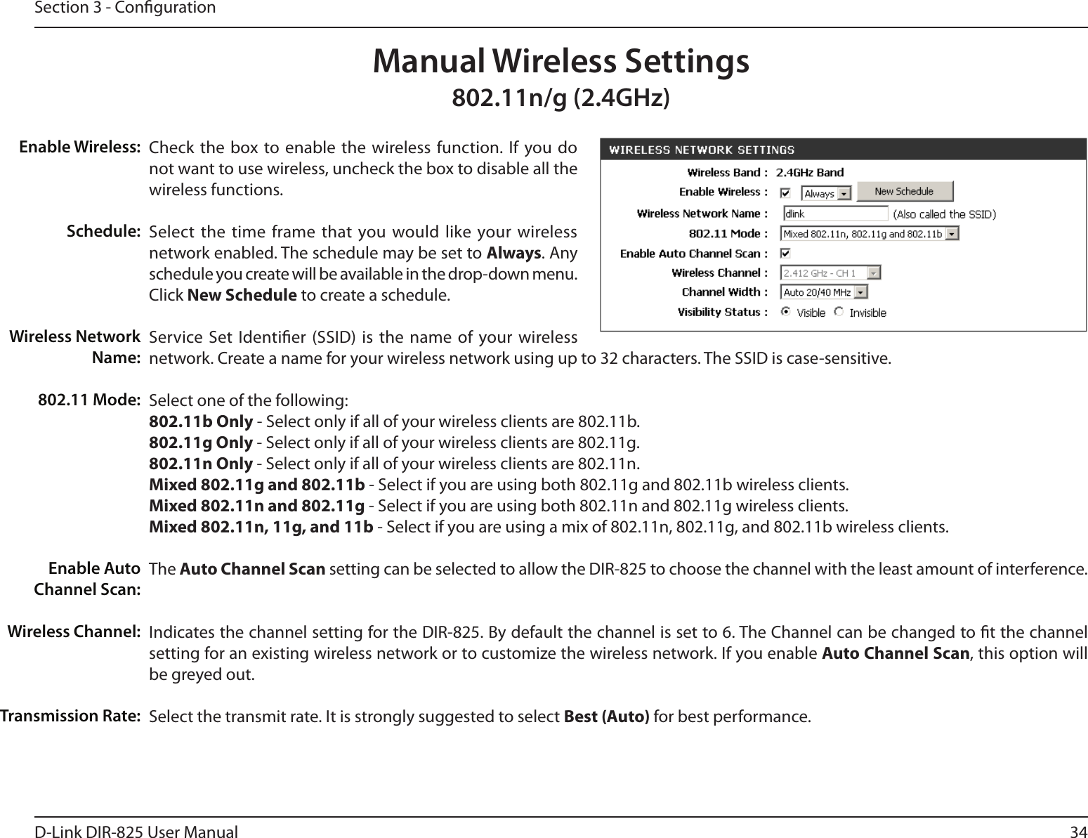 34D-Link DIR-825 User ManualSection 3 - CongurationCheck the  box to enable  the wireless  function.  If  you do not want to use wireless, uncheck the box to disable all the wireless functions.Select  the time frame that you would like  your wireless network enabled. The schedule may be set to Always. Any schedule you create will be available in the drop-down menu. Click New Schedule to create a schedule.Service Set  Identier (SSID) is the  name of  your wireless network. Create a name for your wireless network using up to 32 characters. The SSID is case-sensitive.Select one of the following:802.11b Only - Select only if all of your wireless clients are 802.11b.802.11g Only - Select only if all of your wireless clients are 802.11g.802.11n Only - Select only if all of your wireless clients are 802.11n.Mixed 802.11g and 802.11b - Select if you are using both 802.11g and 802.11b wireless clients.Mixed 802.11n and 802.11g - Select if you are using both 802.11n and 802.11g wireless clients.Mixed 802.11n, 11g, and 11b - Select if you are using a mix of 802.11n, 802.11g, and 802.11b wireless clients.The Auto Channel Scan setting can be selected to allow the DIR-825 to choose the channel with the least amount of interference.Indicates the channel setting for the DIR-825. By default the channel is set to 6. The Channel can be changed to t the channel setting for an existing wireless network or to customize the wireless network. If you enable Auto Channel Scan, this option will be greyed out.Select the transmit rate. It is strongly suggested to select Best (Auto) for best performance.Enable Wireless:Schedule:Wireless Network Name:802.11 Mode:Enable Auto Channel Scan:Wireless Channel:Transmission Rate:Manual Wireless Settings802.11n/g (2.4GHz)