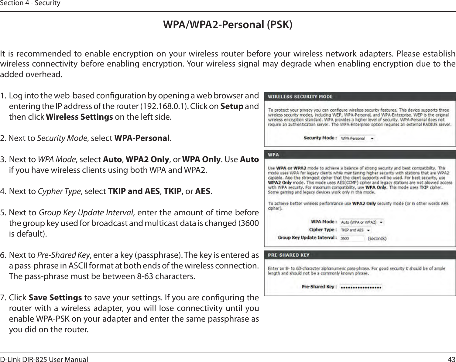 43D-Link DIR-825 User ManualSection 4 - SecurityWPA/WPA2-Personal (PSK)It  is recommended to enable  encryption on your wireless router before your wireless network adapters. Please establish wireless connectivity before enabling encryption. Your wireless signal may degrade when enabling encryption due to the added overhead.1. Log into the web-based conguration by opening a web browser and entering the IP address of the router (192.168.0.1). Click on Setup and then click Wireless Settings on the left side.2. Next to Security Mode, select WPA-Personal.3. Next to WPA Mode, select Auto, WPA2 Only, or WPA Only. Use Auto if you have wireless clients using both WPA and WPA2.4. Next to Cypher Type, select TKIP and AES, TKIP, or AES.5. Next to Group Key Update Interval, enter the amount of time before the group key used for broadcast and multicast data is changed (3600 is default).6. Next to Pre-Shared Key, enter a key (passphrase). The key is entered as a pass-phrase in ASCII format at both ends of the wireless connection. The pass-phrase must be between 8-63 characters. 7. Click Save Settings to save your settings. If you are conguring the router with a  wireless adapter, you will lose  connectivity  until you enable WPA-PSK on your adapter and enter the same passphrase as you did on the router.