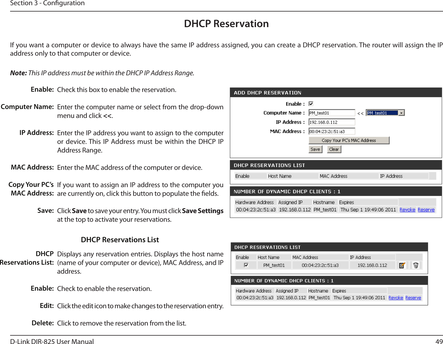 49D-Link DIR-825 User ManualSection 3 - CongurationDHCP ReservationIf you want a computer or device to always have the same IP address assigned, you can create a DHCP reservation. The router will assign the IP address only to that computer or device. Note: This IP address must be within the DHCP IP Address Range.Check this box to enable the reservation.Enter the computer name or select from the drop-down menu and click &lt;&lt;.Enter the IP address you want to assign to the computer or device. This IP Address must be within the  DHCP IP Address Range.Enter the MAC address of the computer or device.If you want to assign an IP address to the computer you are currently on, click this button to populate the elds. Click Save to save your entry. You must click Save Settings at the top to activate your reservations. Displays any reservation entries. Displays the host name (name of your computer or device), MAC Address, and IP address.Check to enable the reservation.Click the edit icon to make changes to the reservation entry.Click to remove the reservation from the list.Enable:Computer Name:IP Address:MAC Address:Copy Your PC’s MAC Address:Save:DHCP Reservations List:Enable:Edit:Delete:DHCP Reservations List