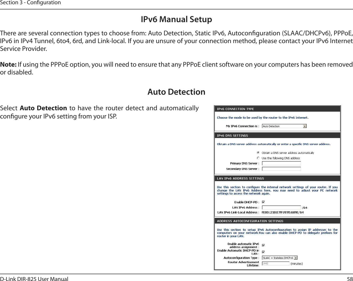 58D-Link DIR-825 User ManualSection 3 - CongurationIPv6 Manual SetupThere are several connection types to choose from: Auto Detection, Static IPv6, Autoconguration (SLAAC/DHCPv6), PPPoE, IPv6 in IPv4 Tunnel, 6to4, 6rd, and Link-local. If you are unsure of your connection method, please contact your IPv6 Internet Service Provider. Note: If using the PPPoE option, you will need to ensure that any PPPoE client software on your computers has been removed or disabled.Auto DetectionSelect Auto Detection  to have the router detect  and automatically congure your IPv6 setting from your ISP.