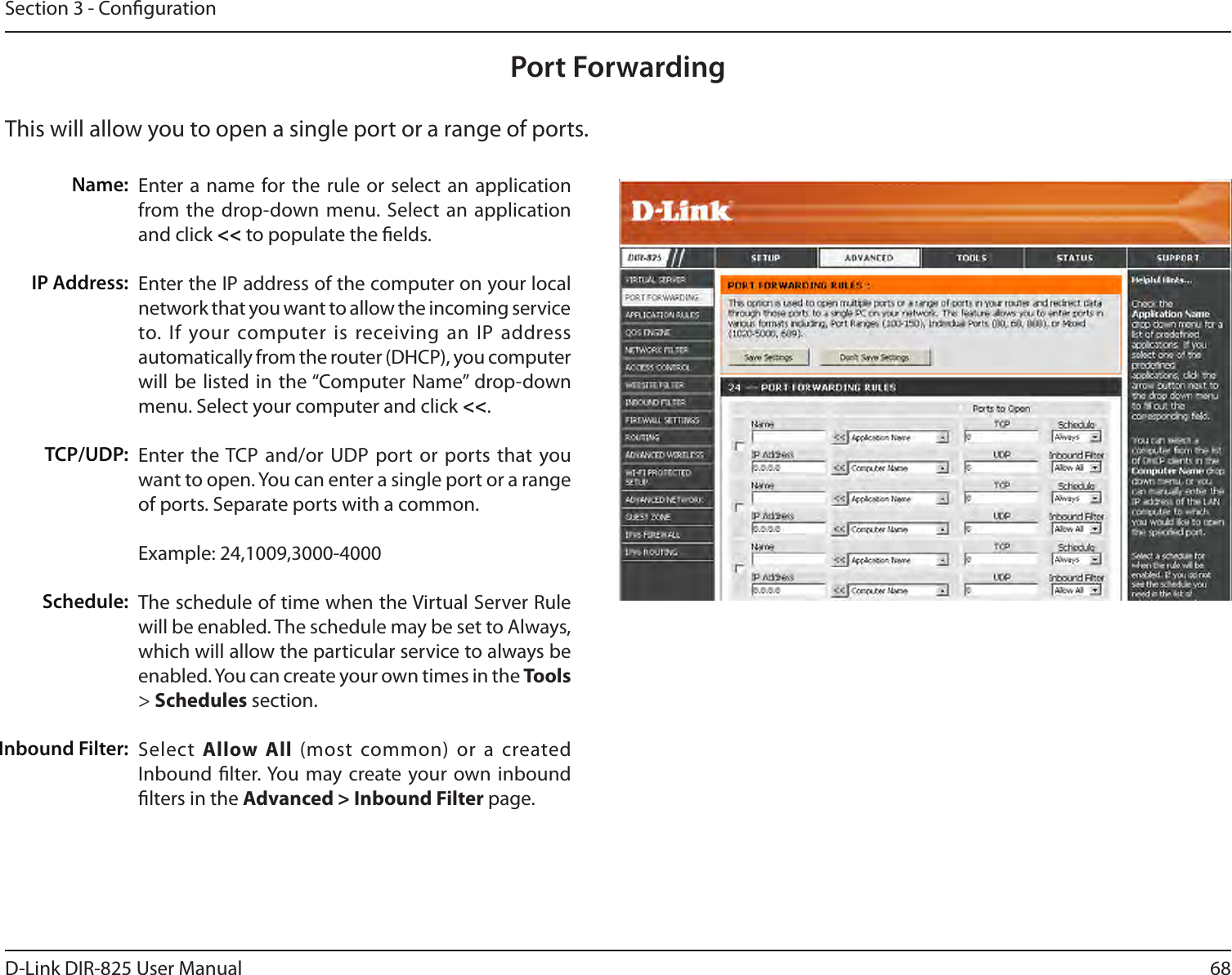 68D-Link DIR-825 User ManualSection 3 - CongurationThis will allow you to open a single port or a range of ports.Port ForwardingEnter a name  for the rule or  select  an application from the drop-down menu. Select  an application and click &lt;&lt; to populate the elds.Enter the IP address of the computer on your local network that you want to allow the incoming service to. If  your computer is  receiving an IP  address automatically from the router (DHCP), you computer will be  listed in  the “Computer Name”  drop-down menu. Select your computer and click &lt;&lt;. Enter the TCP and/or UDP port or ports that you want to open. You can enter a single port or a range of ports. Separate ports with a common.Example: 24,1009,3000-4000The schedule of time when the Virtual Server Rule will be enabled. The schedule may be set to Always, which will allow the particular service to always be enabled. You can create your own times in the Tools &gt; Schedules section.Select  Allow  All  (most common)  or a  created Inbound lter. You  may create your own inbound lters in the Advanced &gt; Inbound Filter page.Name:IP Address:TCP/UDP:Schedule:Inbound Filter: