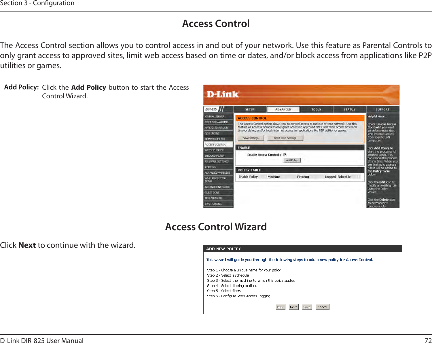 72D-Link DIR-825 User ManualSection 3 - CongurationAccess ControlClick the  Add Policy button  to start the  Access Control Wizard. Add Policy:The Access Control section allows you to control access in and out of your network. Use this feature as Parental Controls to only grant access to approved sites, limit web access based on time or dates, and/or block access from applications like P2P utilities or games.Click Next to continue with the wizard.Access Control Wizard