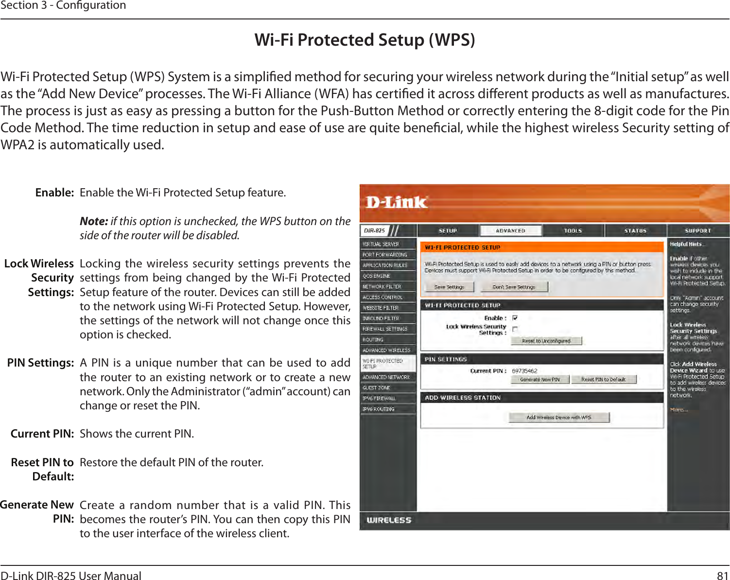 81D-Link DIR-825 User ManualSection 3 - CongurationWi-Fi Protected Setup (WPS)Enable the Wi-Fi Protected Setup feature. Note: if this option is unchecked, the WPS button on the side of the router will be disabled.Locking the  wireless security settings prevents the settings from being  changed by the Wi-Fi Protected Setup feature of the router. Devices can still be added to the network using Wi-Fi Protected Setup. However, the settings of the network will not change once this option is checked.A PIN  is a  unique number that can be  used to add the router to an existing network or to create a new network. Only the Administrator (“admin” account) can change or reset the PIN. Shows the current PIN. Restore the default PIN of the router. Create a  random number  that is  a valid  PIN. This becomes the router’s PIN. You can then copy this PIN to the user interface of the wireless client.Enable:Lock Wireless Security Settings:PIN Settings:Current PIN:Reset PIN to Default:Generate New PIN:Wi-Fi Protected Setup (WPS) System is a simplied method for securing your wireless network during the “Initial setup” as well as the “Add New Device” processes. The Wi-Fi Alliance (WFA) has certied it across dierent products as well as manufactures. The process is just as easy as pressing a button for the Push-Button Method or correctly entering the 8-digit code for the Pin Code Method. The time reduction in setup and ease of use are quite benecial, while the highest wireless Security setting of WPA2 is automatically used.