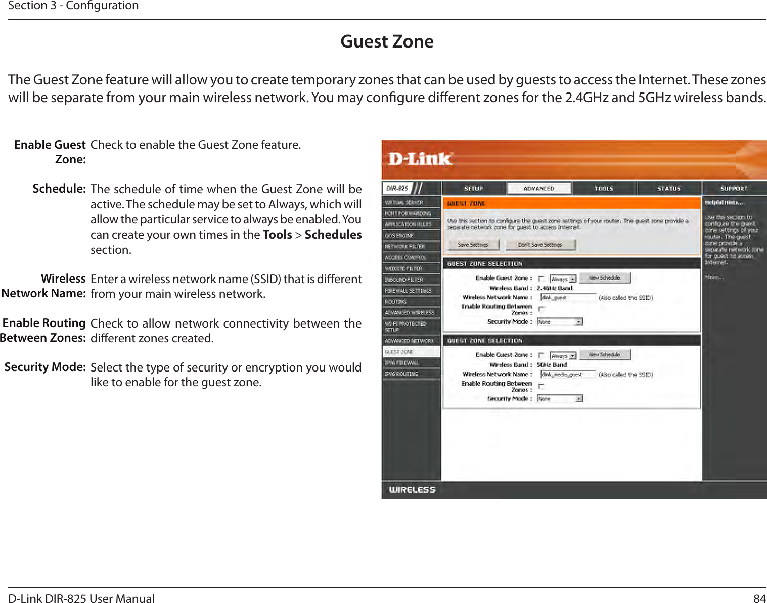 84D-Link DIR-825 User ManualSection 3 - CongurationGuest ZoneCheck to enable the Guest Zone feature. The schedule of time when the Guest Zone will be active. The schedule may be set to Always, which will allow the particular service to always be enabled. You can create your own times in the Tools &gt; Schedules section.Enter a wireless network name (SSID) that is dierent from your main wireless network.Check to allow network connectivity  between the dierent zones created. Select the type of security or encryption you would like to enable for the guest zone.  Enable Guest Zone:Schedule:Wireless Network Name:Enable Routing Between Zones:Security Mode:The Guest Zone feature will allow you to create temporary zones that can be used by guests to access the Internet. These zones will be separate from your main wireless network. You may congure dierent zones for the 2.4GHz and 5GHz wireless bands.