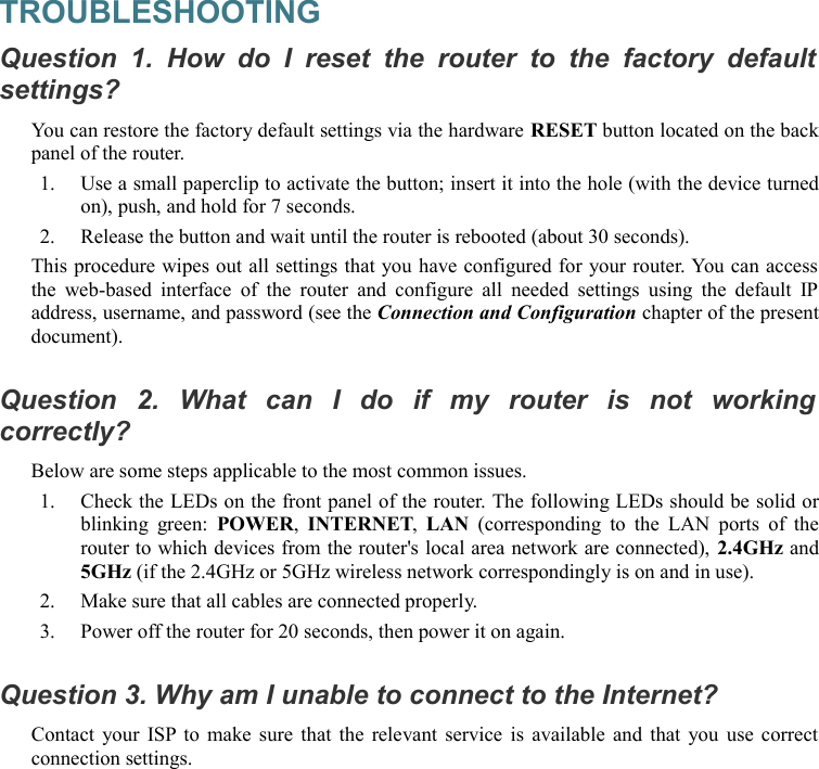 TROUBLESHOOTINGQuestion 1.  How   do I  reset  the   router to  the   factory  default  settings?You can restore the factory default settings via the hardware RESET button located on the back panel of the router.1. Use a small paperclip to activate the button; insert it into the hole (with the device turned on), push, and hold for 7 seconds.2. Release the button and wait until the router is rebooted (about 30 seconds).This procedure wipes out all settings that you have configured for your router. You can access the web-based interface of  the router  and configure all needed settings using the  default IP address, username, and password (see the Connection and Configuration chapter of the present document).Question   2.   What   can   I   do   if   my   router   is   not   working  correctly?Below are some steps applicable to the most common issues.1. Check the LEDs on the front panel of the router. The following LEDs should be solid or blinking green:  POWER,  INTERNET,  LAN  (corresponding to  the LAN ports of the router to which devices from the router&apos;s local area network are connected), 2.4GHz and 5GHz (if the 2.4GHz or 5GHz wireless network correspondingly is on and in use).2. Make sure that all cables are connected properly.3. Power off the router for 20 seconds, then power it on again.Question 3. Why am I unable to connect to the Internet?Contact your ISP to make sure that the relevant service is available and that you use correct connection settings.