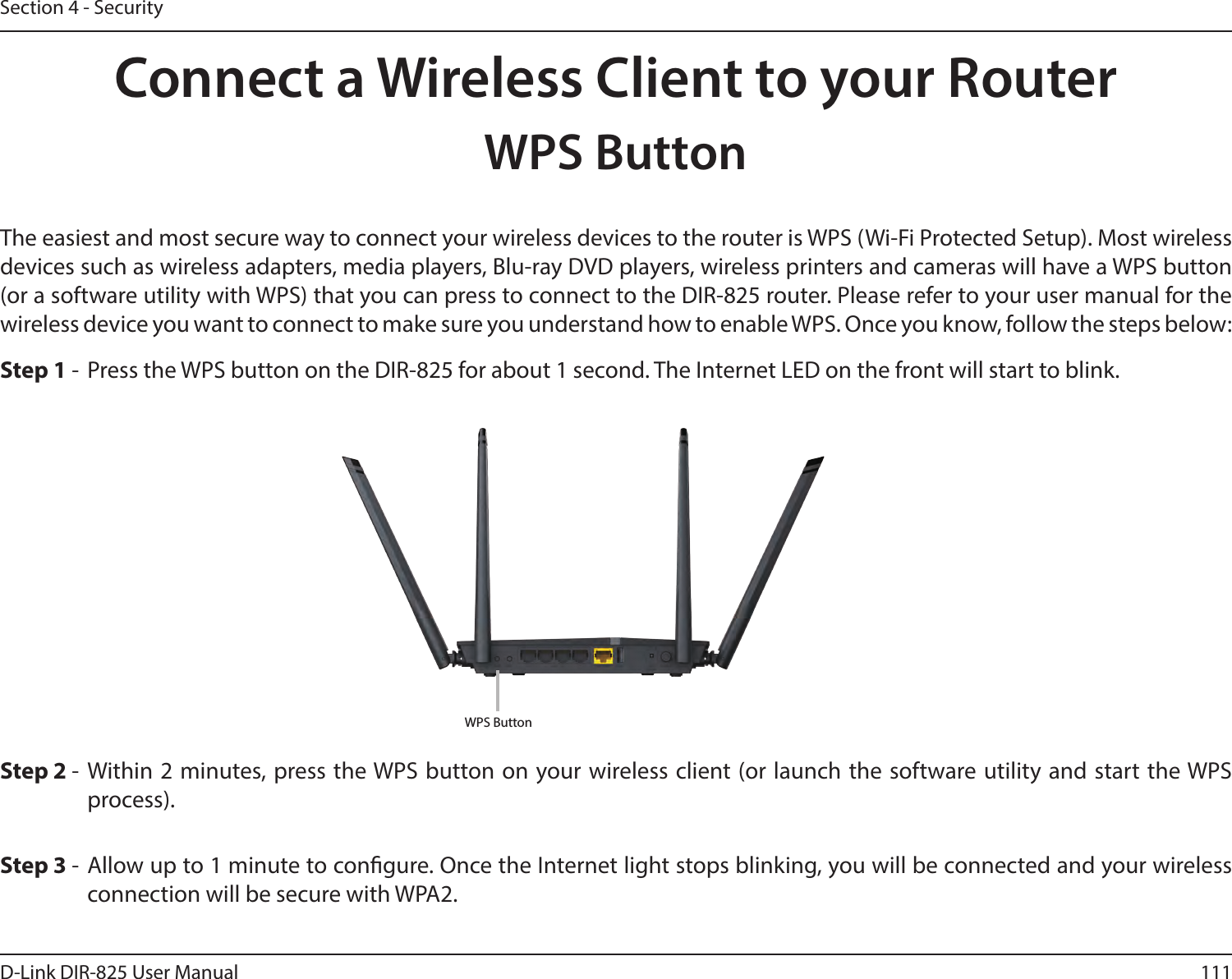 111D-Link DIR-825 User ManualSection 4 - SecurityConnect a Wireless Client to your RouterWPS ButtonStep 2 - Within 2 minutes, press the WPS button on your wireless client (or launch the software utility and start the WPS process).The easiest and most secure way to connect your wireless devices to the router is WPS (Wi-Fi Protected Setup). Most wireless devices such as wireless adapters, media players, Blu-ray DVD players, wireless printers and cameras will have a WPS button (or a software utility with WPS) that you can press to connect to the DIR-825 router. Please refer to your user manual for the wireless device you want to connect to make sure you understand how to enable WPS. Once you know, follow the steps below:Step 1 -  Press the WPS button on the DIR-825 for about 1 second. The Internet LED on the front will start to blink.Step 3 - Allow up to 1 minute to congure. Once the Internet light stops blinking, you will be connected and your wireless connection will be secure with WPA2.WPS Button