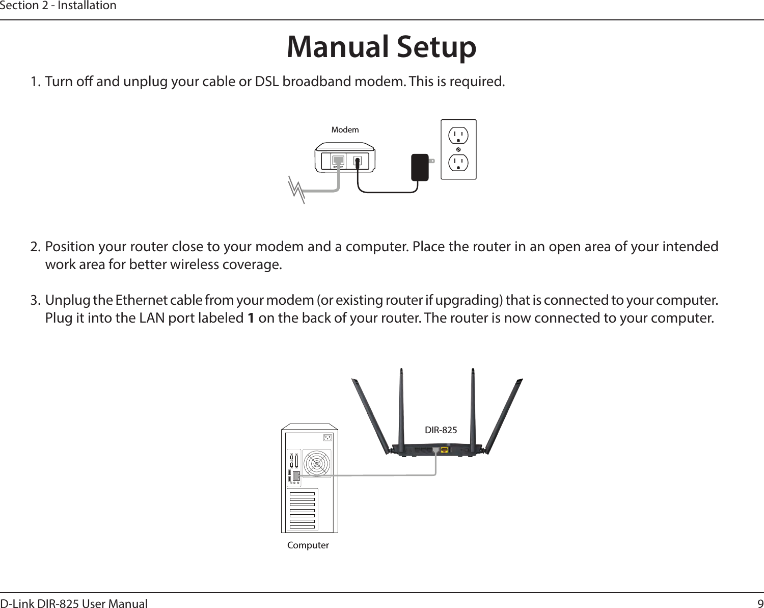 9D-Link DIR-825 User ManualSection 2 - Installation1. Turn o and unplug your cable or DSL broadband modem. This is required.Manual Setup2. Position your router close to your modem and a computer. Place the router in an open area of your intended work area for better wireless coverage.3.  Unplug the Ethernet cable from your modem (or existing router if upgrading) that is connected to your computer. Plug it into the LAN port labeled 1 on the back of your router. The router is now connected to your computer.ModemDIR-825Computer