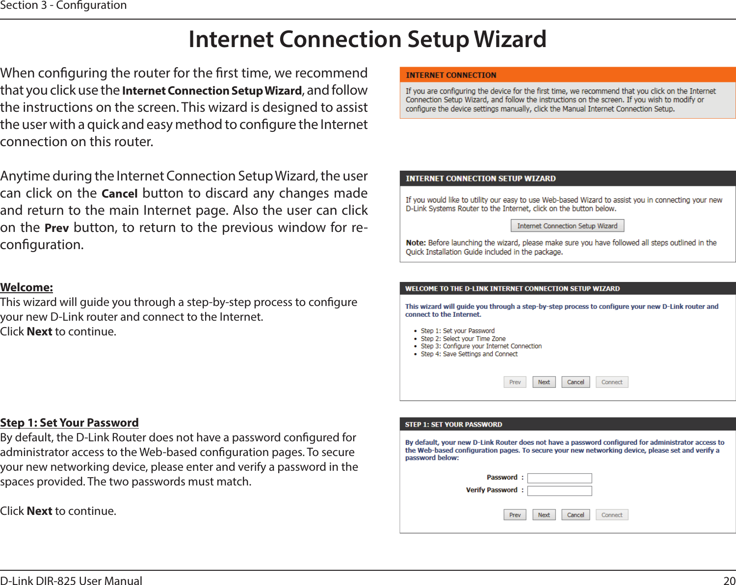 20D-Link DIR-825 User ManualSection 3 - CongurationInternet Connection Setup WizardWhen conguring the router for the rst time, we recommend that you click use the Internet Connection Setup Wizard, and follow the instructions on the screen. This wizard is designed to assist the user with a quick and easy method to congure the Internet connection on this router.Anytime during the Internet Connection Setup Wizard, the user can click on the Cancel button to discard any changes made and return to the main Internet page. Also the user can click on the Prev button, to return to the previous window for re-conguration.Welcome:This wizard will guide you through a step-by-step process to congure your new D-Link router and connect to the Internet. Click Next to continue.Step 1: Set Your PasswordBy default, the D-Link Router does not have a password congured for administrator access to the Web-based conguration pages. To secure your new networking device, please enter and verify a password in the spaces provided. The two passwords must match.Click Next to continue.