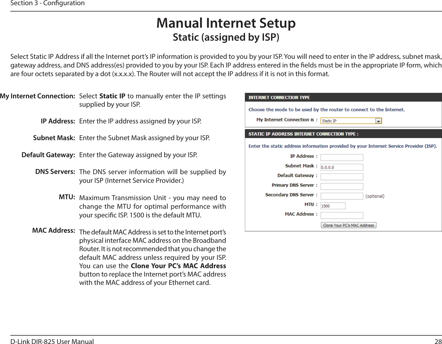 28D-Link DIR-825 User ManualSection 3 - CongurationSelect Static IP to manually enter the IP settings supplied by your ISP.Enter the IP address assigned by your ISP.Enter the Subnet Mask assigned by your ISP.Enter the Gateway assigned by your ISP.The DNS server information will be supplied by your ISP (Internet Service Provider.)Maximum Transmission Unit - you may need to change the MTU for optimal performance with your specic ISP. 1500 is the default MTU.The default MAC Address is set to the Internet port’s physical interface MAC address on the Broadband Router. It is not recommended that you change the default MAC address unless required by your ISP.  You can use the Clone Your PC’s MAC Address button to replace the Internet port’s MAC address with the MAC address of your Ethernet card.My Internet Connection:IP Address:Subnet Mask:Default Gateway:DNS Servers:MTU:MAC Address:Manual Internet SetupStatic (assigned by ISP)Select Static IP Address if all the Internet port’s IP information is provided to you by your ISP. You will need to enter in the IP address, subnet mask, gateway address, and DNS address(es) provided to you by your ISP. Each IP address entered in the elds must be in the appropriate IP form, which are four octets separated by a dot (x.x.x.x). The Router will not accept the IP address if it is not in this format.