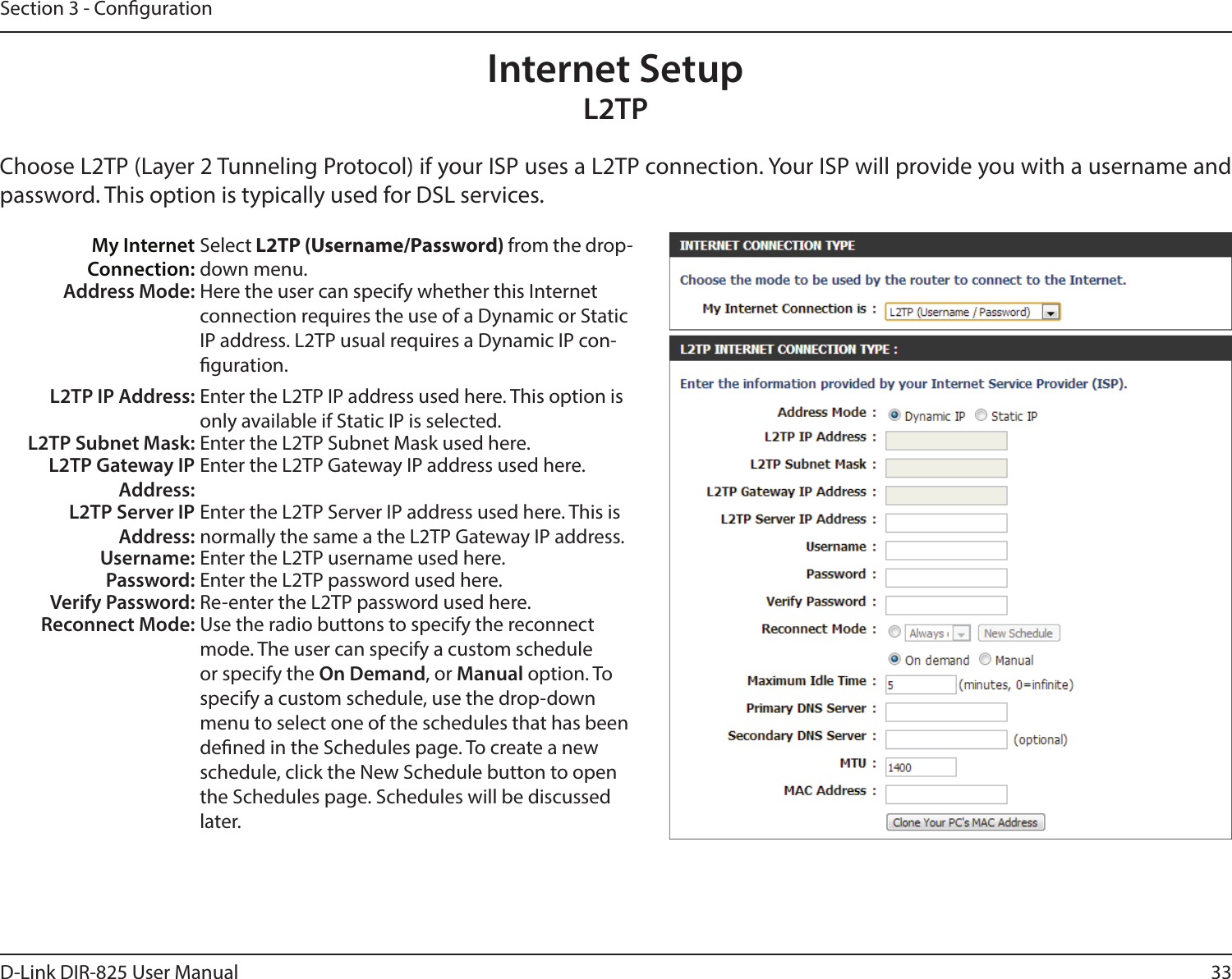 33D-Link DIR-825 User ManualSection 3 - CongurationInternet SetupL2TPChoose L2TP (Layer 2 Tunneling Protocol) if your ISP uses a L2TP connection. Your ISP will provide you with a username and password. This option is typically used for DSL services. My Internet Connection:Select L2TP (Username/Password) from the drop-down menu.Address Mode: Here the user can specify whether this Internet connection requires the use of a Dynamic or Static IP address. L2TP usual requires a Dynamic IP con-guration.L2TP IP Address: Enter the L2TP IP address used here. This option is only available if Static IP is selected.L2TP Subnet Mask: Enter the L2TP Subnet Mask used here.L2TP Gateway IP Address:Enter the L2TP Gateway IP address used here.L2TP Server IP Address:Enter the L2TP Server IP address used here. This is normally the same a the L2TP Gateway IP address.Username: Enter the L2TP username used here.Password: Enter the L2TP password used here.Verify Password: Re-enter the L2TP password used here.Reconnect Mode: Use the radio buttons to specify the reconnect mode. The user can specify a custom schedule or specify the On Demand, or Manual option. To specify a custom schedule, use the drop-down menu to select one of the schedules that has been dened in the Schedules page. To create a new schedule, click the New Schedule button to open the Schedules page. Schedules will be discussed later.