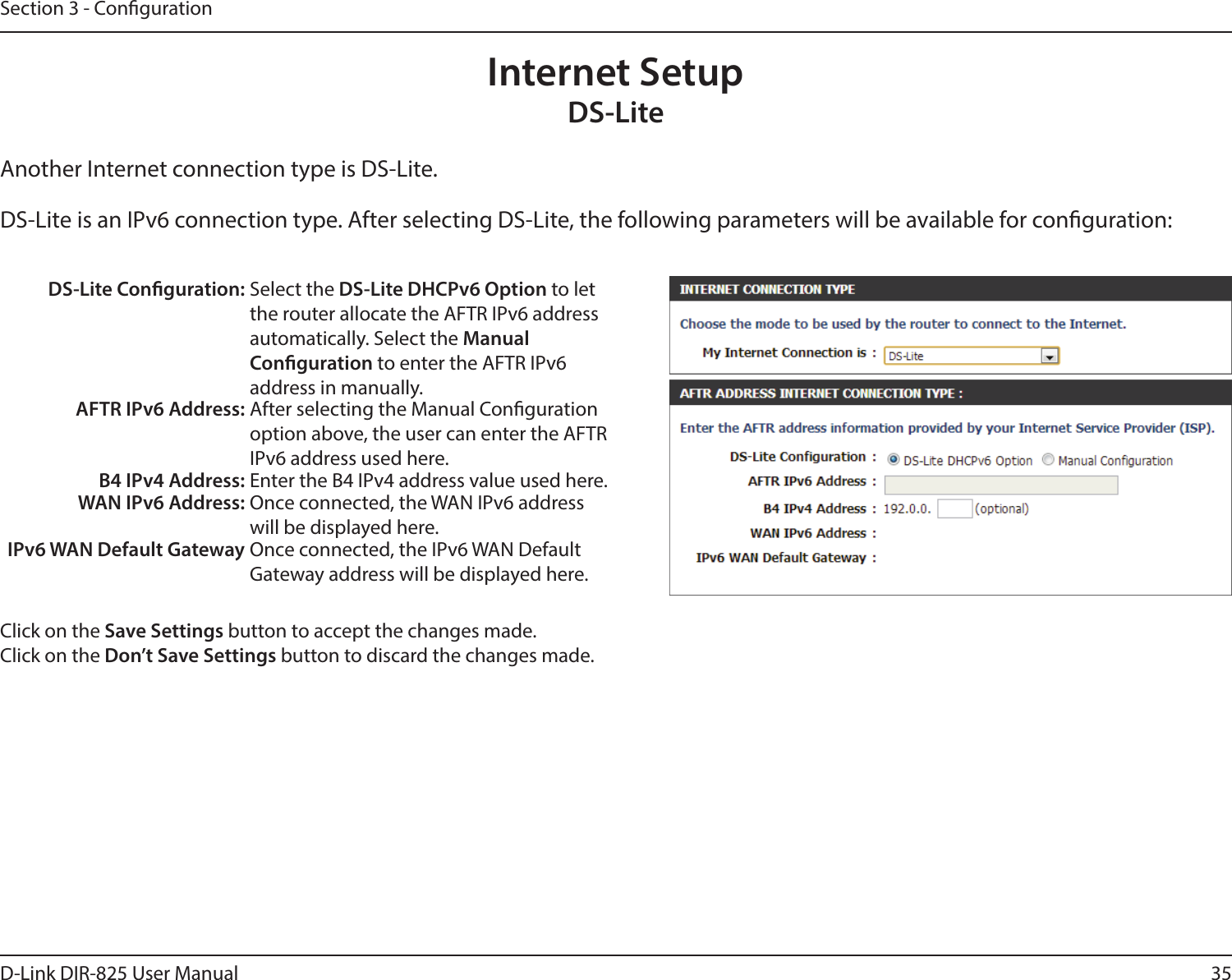 35D-Link DIR-825 User ManualSection 3 - CongurationInternet SetupDS-LiteAnother Internet connection type is DS-Lite.DS-Lite is an IPv6 connection type. After selecting DS-Lite, the following parameters will be available for conguration:DS-Lite Conguration: Select the DS-Lite DHCPv6 Option to let the router allocate the AFTR IPv6 address automatically. Select the Manual  Conguration to enter the AFTR IPv6  address in manually.AFTR IPv6 Address: After selecting the Manual Conguration option above, the user can enter the AFTR IPv6 address used here.B4 IPv4 Address: Enter the B4 IPv4 address value used here.WAN IPv6 Address: Once connected, the WAN IPv6 address will be displayed here.IPv6 WAN Default Gateway Once connected, the IPv6 WAN Default Gateway address will be displayed here.Click on the Save Settings button to accept the changes made.Click on the Don’t Save Settings button to discard the changes made.