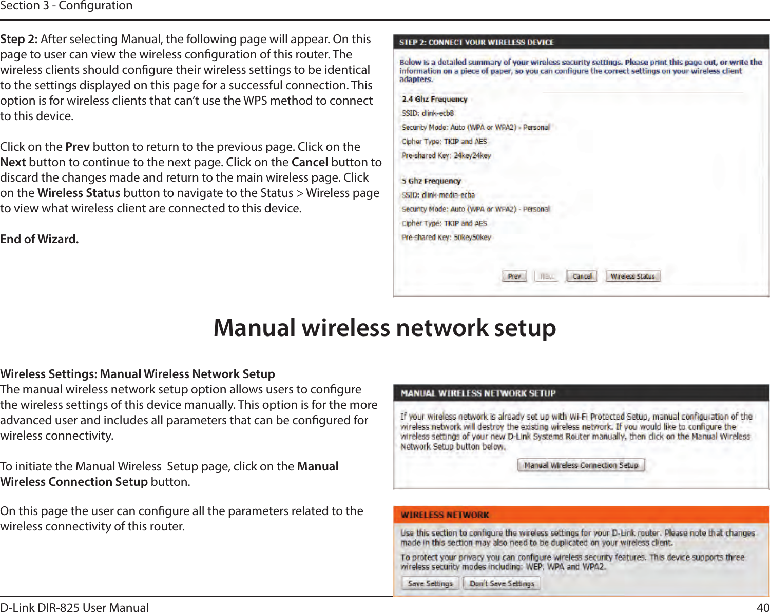 40D-Link DIR-825 User ManualSection 3 - CongurationStep 2: After selecting Manual, the following page will appear. On this page to user can view the wireless conguration of this router. The  wireless clients should congure their wireless settings to be identical to the settings displayed on this page for a successful connection. This option is for wireless clients that can’t use the WPS method to connect to this device.Click on the Prev button to return to the previous page. Click on the Next button to continue to the next page. Click on the Cancel button to discard the changes made and return to the main wireless page. Click on the Wireless Status button to navigate to the Status &gt; Wireless page to view what wireless client are connected to this device.End of Wizard.Wireless Settings: Manual Wireless Network SetupThe manual wireless network setup option allows users to congure the wireless settings of this device manually. This option is for the more advanced user and includes all parameters that can be congured for wireless connectivity.To initiate the Manual Wireless  Setup page, click on the Manual  Wireless Connection Setup button.On this page the user can congure all the parameters related to the wireless connectivity of this router.Manual wireless network setup