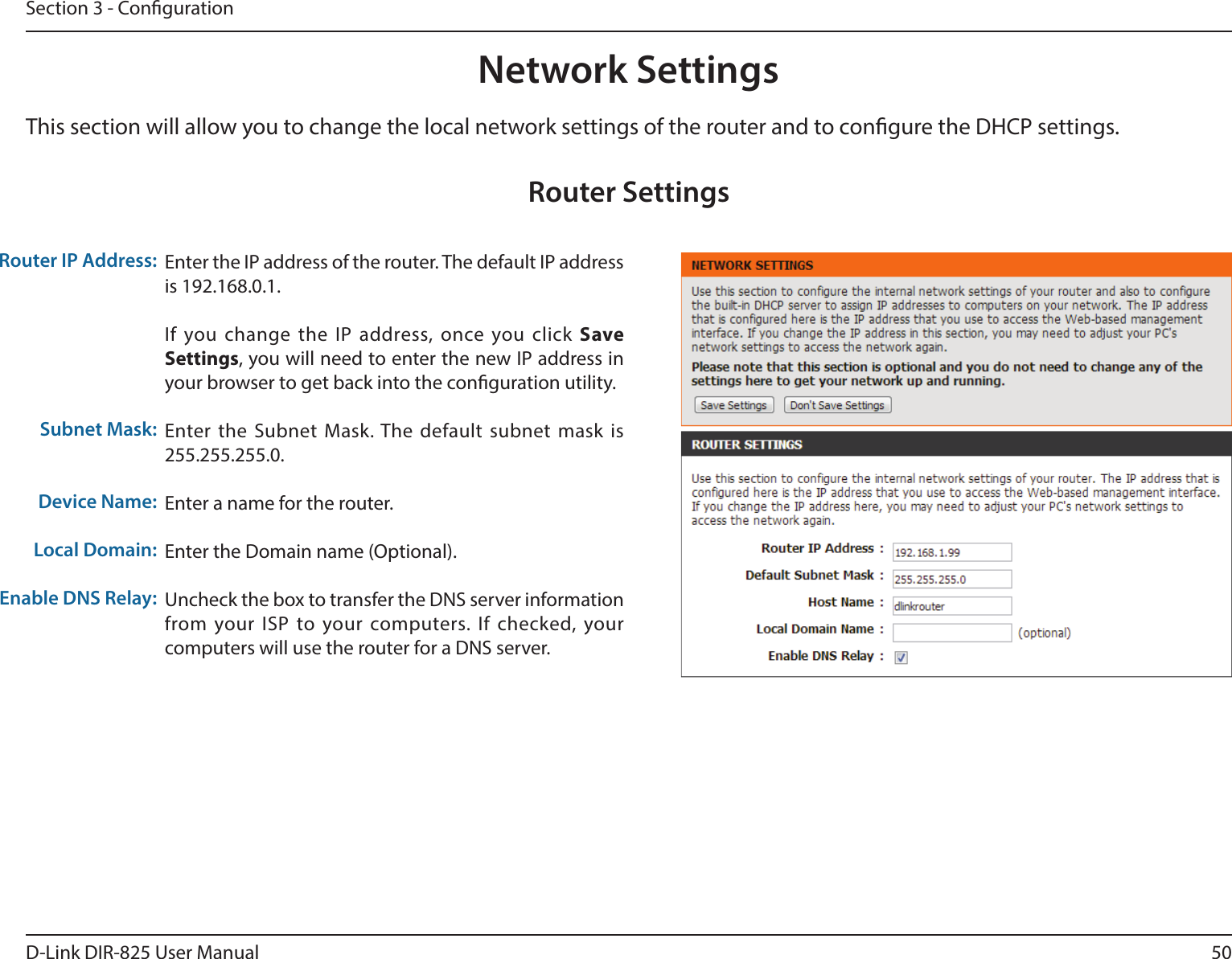 50D-Link DIR-825 User ManualSection 3 - CongurationThis section will allow you to change the local network settings of the router and to congure the DHCP settings.Network SettingsEnter the IP address of the router. The default IP address is 192.168.0.1.If you change the IP address, once you click Save Settings, you will need to enter the new IP address in your browser to get back into the conguration utility.Enter the Subnet Mask. The default subnet mask is 255.255.255.0.Enter a name for the router.Enter the Domain name (Optional).Uncheck the box to transfer the DNS server information from your ISP to your computers. If checked, your computers will use the router for a DNS server.Router IP Address:Subnet Mask:Device Name:Local Domain:Enable DNS Relay:Router Settings