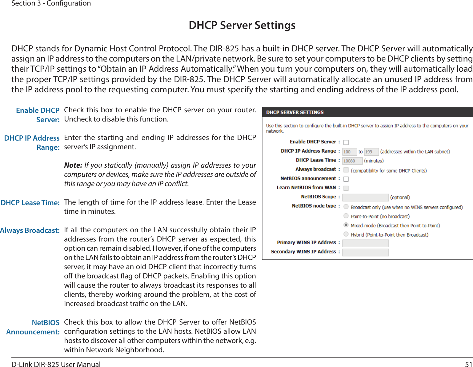 51D-Link DIR-825 User ManualSection 3 - CongurationDHCP Server SettingsDHCP stands for Dynamic Host Control Protocol. The DIR-825 has a built-in DHCP server. The DHCP Server will automatically assign an IP address to the computers on the LAN/private network. Be sure to set your computers to be DHCP clients by setting their TCP/IP settings to “Obtain an IP Address Automatically.” When you turn your computers on, they will automatically load the proper TCP/IP settings provided by the DIR-825. The DHCP Server will automatically allocate an unused IP address from the IP address pool to the requesting computer. You must specify the starting and ending address of the IP address pool.Check this box to enable the DHCP server on your router. Uncheck to disable this function.Enter the starting and ending IP addresses for the DHCP server’s IP assignment.Note: If you statically (manually) assign IP addresses to your computers or devices, make sure the IP addresses are outside of this range or you may have an IP conict. The length of time for the IP address lease. Enter the Lease time in minutes.If all the computers on the LAN successfully obtain their IP addresses from the router’s DHCP server as expected, this option can remain disabled. However, if one of the computers on the LAN fails to obtain an IP address from the router’s DHCP server, it may have an old DHCP client that incorrectly turns o the broadcast ag of DHCP packets. Enabling this option will cause the router to always broadcast its responses to all clients, thereby working around the problem, at the cost of increased broadcast trac on the LAN.Check this box to allow the DHCP Server to oer NetBIOS conguration settings to the LAN hosts. NetBIOS allow LAN hosts to discover all other computers within the network, e.g. within Network Neighborhood.Enable DHCP Server:DHCP IP Address Range:DHCP Lease Time:Always Broadcast:NetBIOS Announcement: