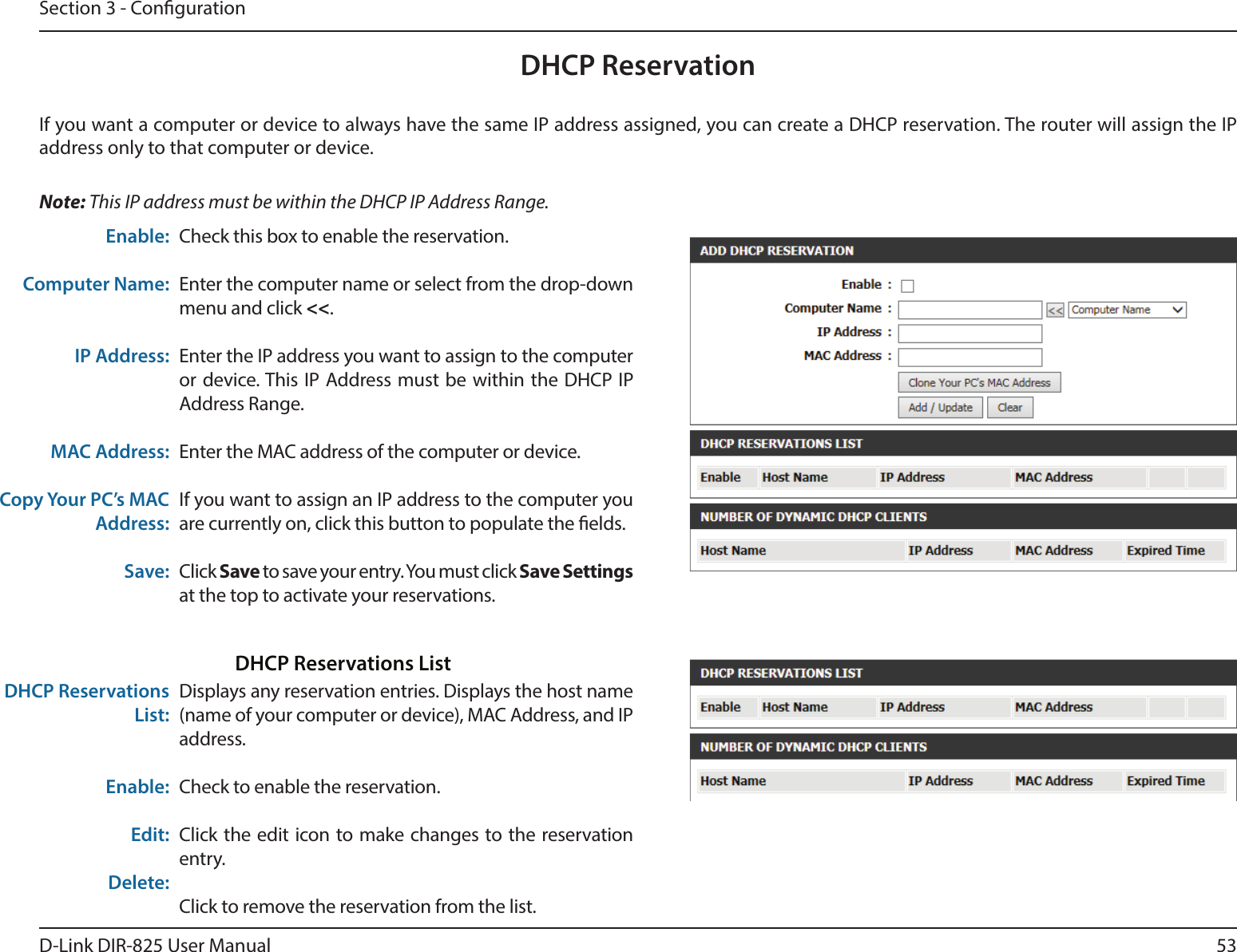 53D-Link DIR-825 User ManualSection 3 - CongurationDHCP ReservationIf you want a computer or device to always have the same IP address assigned, you can create a DHCP reservation. The router will assign the IP address only to that computer or device. Note: This IP address must be within the DHCP IP Address Range.Check this box to enable the reservation.Enter the computer name or select from the drop-down menu and click &lt;&lt;.Enter the IP address you want to assign to the computer or device. This IP Address must be within the DHCP IP Address Range.Enter the MAC address of the computer or device.If you want to assign an IP address to the computer you are currently on, click this button to populate the elds. Click Save to save your entry. You must click Save Settings at the top to activate your reservations. Displays any reservation entries. Displays the host name (name of your computer or device), MAC Address, and IP address.Check to enable the reservation.Click the edit icon to make changes to the reservation entry.Click to remove the reservation from the list.Enable:Computer Name:IP Address:MAC Address:Copy Your PC’s MAC Address:Save:DHCP Reservations List:Enable:Edit:Delete:DHCP Reservations List