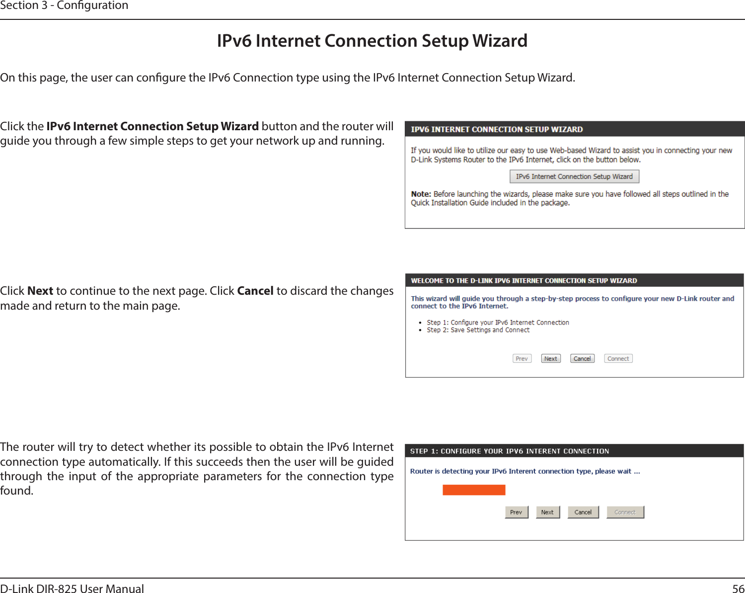 56D-Link DIR-825 User ManualSection 3 - CongurationIPv6 Internet Connection Setup WizardOn this page, the user can congure the IPv6 Connection type using the IPv6 Internet Connection Setup Wizard.Click the IPv6 Internet Connection Setup Wizard button and the router will guide you through a few simple steps to get your network up and running.Click Next to continue to the next page. Click Cancel to discard the changes made and return to the main page.The router will try to detect whether its possible to obtain the IPv6 Internet connection type automatically. If this succeeds then the user will be guided through the input of the appropriate parameters for the connection type found.