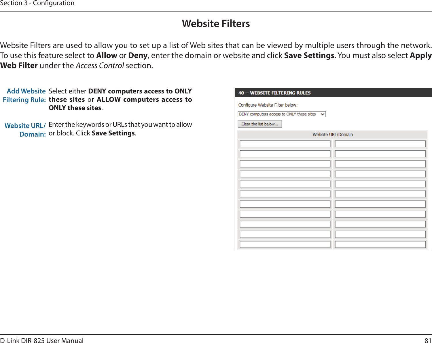81D-Link DIR-825 User ManualSection 3 - CongurationAdd Website Filtering Rule:Website URL/Domain:Website FiltersSelect either DENY computers access to ONLY these sites or ALLOW computers access to ONLY these sites.Enter the keywords or URLs that you want to allow or block. Click Save Settings.Website Filters are used to allow you to set up a list of Web sites that can be viewed by multiple users through the network. To use this feature select to Allow or Deny, enter the domain or website and click Save Settings. You must also select Apply Web Filter under the Access Control section.