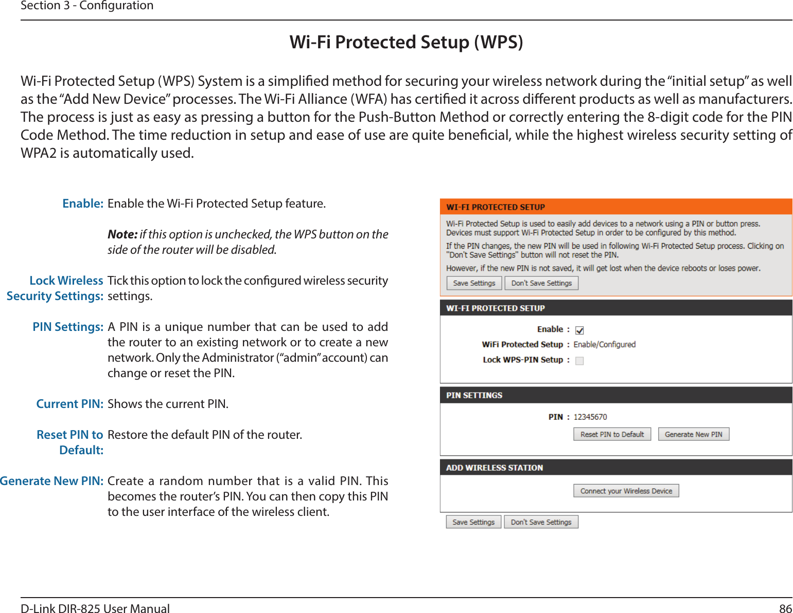 86D-Link DIR-825 User ManualSection 3 - CongurationWi-Fi Protected Setup (WPS)Enable the Wi-Fi Protected Setup feature. Note: if this option is unchecked, the WPS button on the side of the router will be disabled.Tick this option to lock the congured wireless security settings.A PIN is a unique number that can be used to add the router to an existing network or to create a new network. Only the Administrator (“admin” account) can change or reset the PIN. Shows the current PIN. Restore the default PIN of the router. Create a random number that is a valid PIN. This becomes the router’s PIN. You can then copy this PIN to the user interface of the wireless client.Enable:Lock Wireless Security Settings:PIN Settings:Current PIN:Reset PIN to Default:Generate New PIN:Wi-Fi Protected Setup (WPS) System is a simplied method for securing your wireless network during the “initial setup” as well as the “Add New Device” processes. The Wi-Fi Alliance (WFA) has certied it across dierent products as well as manufacturers. The process is just as easy as pressing a button for the Push-Button Method or correctly entering the 8-digit code for the PIN Code Method. The time reduction in setup and ease of use are quite benecial, while the highest wireless security setting of WPA2 is automatically used.