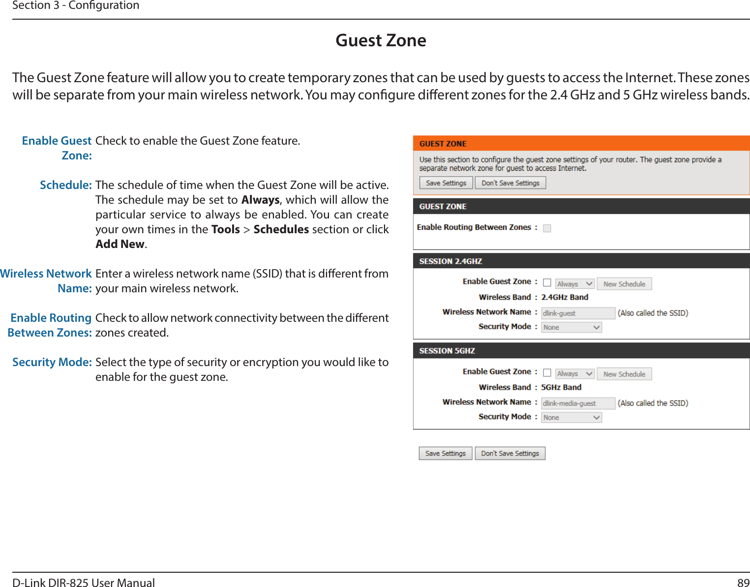 89D-Link DIR-825 User ManualSection 3 - CongurationGuest ZoneCheck to enable the Guest Zone feature. The schedule of time when the Guest Zone will be active. The schedule may be set to Always, which will allow the particular service to always be enabled. You can create your own times in the Tools &gt; Schedules section or click Add New.Enter a wireless network name (SSID) that is dierent from your main wireless network.Check to allow network connectivity between the dierent zones created. Select the type of security or encryption you would like to enable for the guest zone.  Enable Guest Zone:Schedule:Wireless Network Name:Enable Routing Between Zones:Security Mode:The Guest Zone feature will allow you to create temporary zones that can be used by guests to access the Internet. These zones will be separate from your main wireless network. You may congure dierent zones for the 2.4 GHz and 5 GHz wireless bands.