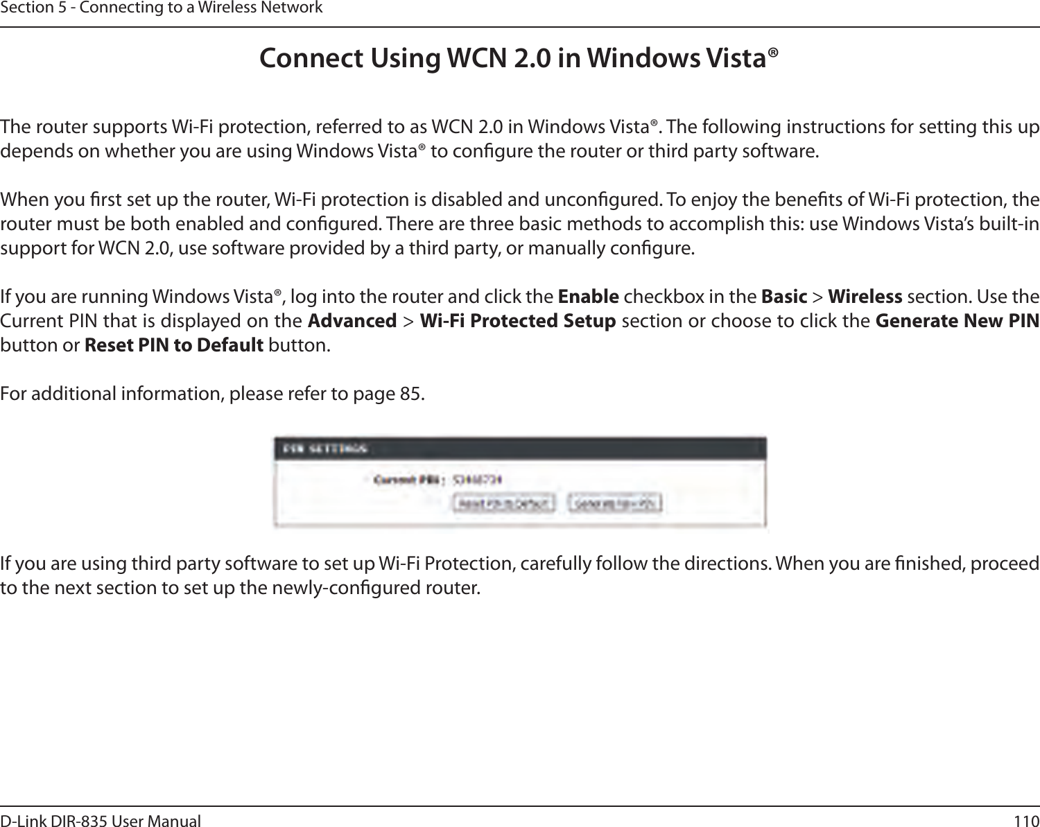 110D-Link DIR-835 User ManualSection 5 - Connecting to a Wireless NetworkConnect Using WCN 2.0 in Windows Vista® The router supports Wi-Fi protection, referred to as WCN 2.0 in Windows Vista®. The following instructions for setting this up depends on whether you are using Windows Vista® to congure the router or third party software.        When you rst set up the router, Wi-Fi protection is disabled and uncongured. To enjoy the benets of Wi-Fi protection, the router must be both enabled and congured. There are three basic methods to accomplish this: use Windows Vista’s built-in support for WCN 2.0, use software provided by a third party, or manually congure. If you are running Windows Vista®, log into the router and click the Enable checkbox in the Basic &gt; Wireless section. Use the Current PIN that is displayed on the Advanced &gt; Wi-Fi Protected Setup section or choose to click the Generate New PIN button or Reset PIN to Default button. For additional information, please refer to page 85.If you are using third party software to set up Wi-Fi Protection, carefully follow the directions. When you are nished, proceed to the next section to set up the newly-congured router. 