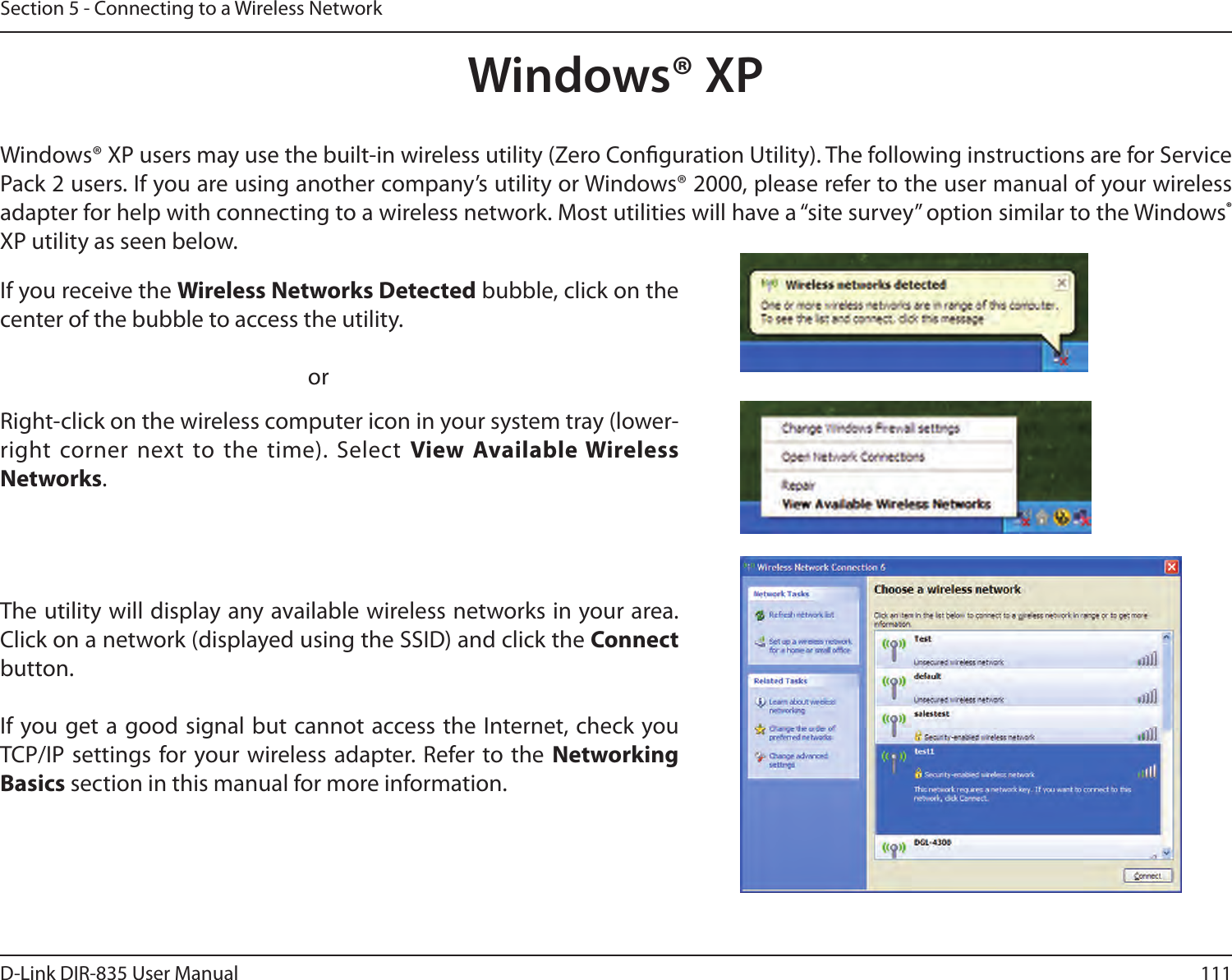111D-Link DIR-835 User ManualSection 5 - Connecting to a Wireless NetworkWindows® XPWindows® XP users may use the built-in wireless utility (Zero Conguration Utility). The following instructions are for Service Pack 2 users. If you are using another company’s utility or Windows® 2000, please refer to the user manual of your wireless adapter for help with connecting to a wireless network. Most utilities will have a “site survey” option similar to the Windows® XP utility as seen below.Right-click on the wireless computer icon in your system tray (lower-right corner next to the time).  Select  View Available Wireless Networks.If you receive the Wireless Networks Detected bubble, click on the center of the bubble to access the utility.     orThe utility will display any available wireless networks in your area. Click on a network (displayed using the SSID) and click the Connect button.If you get a good signal but cannot access the Internet, check you TCP/IP settings for your wireless adapter. Refer to the  Networking Basics section in this manual for more information.