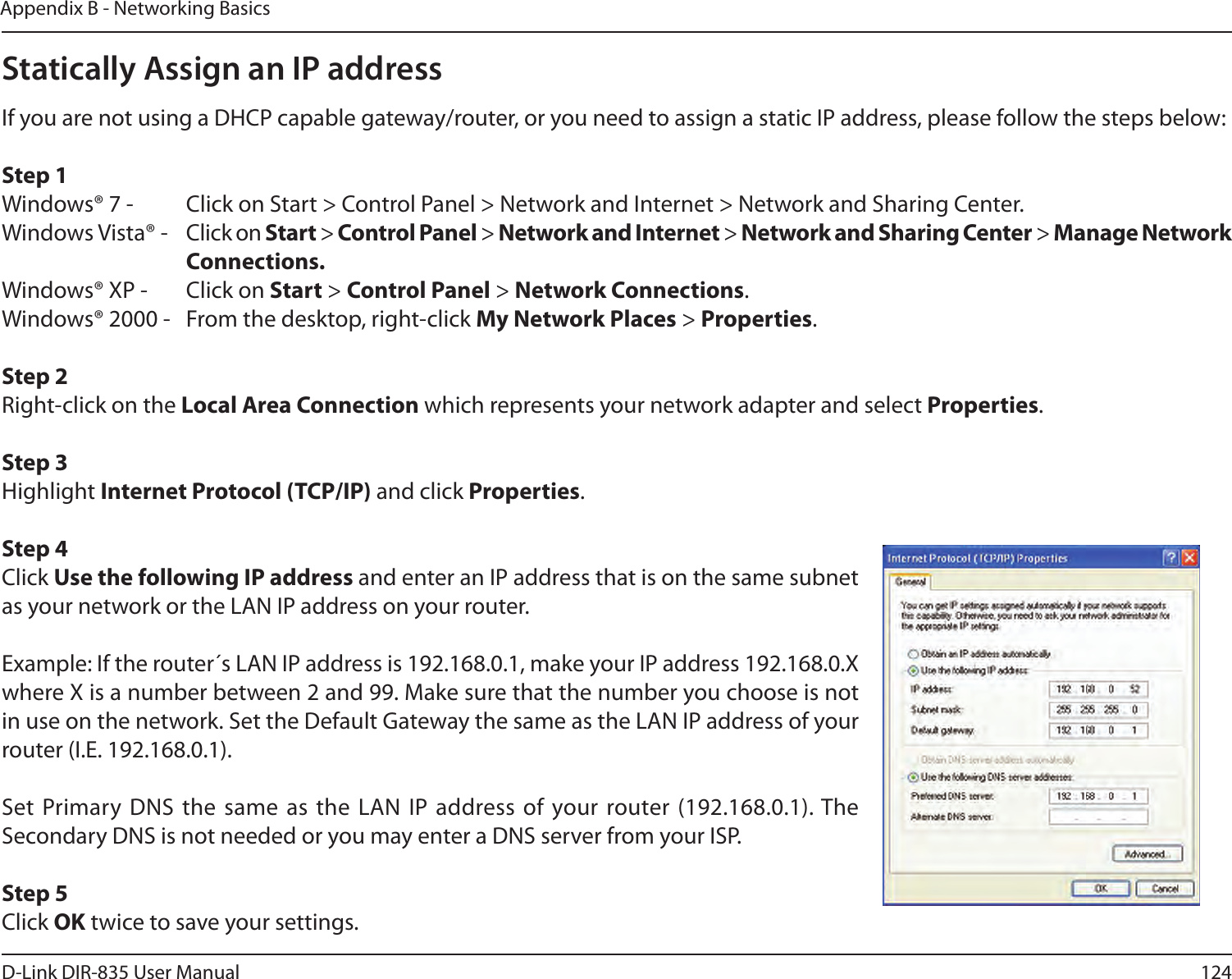 124D-Link DIR-835 User ManualAppendix B - Networking BasicsStatically Assign an IP addressIf you are not using a DHCP capable gateway/router, or you need to assign a static IP address, please follow the steps below:Step 1Windows® 7 -  Click on Start &gt; Control Panel &gt; Network and Internet &gt; Network and Sharing Center.Windows Vista® -  Click on Start &gt; Control Panel &gt; Network and Internet &gt; Network and Sharing Center &gt; Manage Network      Connections.Windows® XP -  Click on Start &gt; Control Panel &gt; Network Connections.Windows® 2000 -  From the desktop, right-click My Network Places &gt; Properties.Step 2Right-click on the Local Area Connection which represents your network adapter and select Properties.Step 3Highlight InternetProtocol(TCP/IP) and click Properties.Step 4Click Use the following IP address and enter an IP address that is on the same subnet as your network or the LAN IP address on your router. Example: If the router´s LAN IP address is 192.168.0.1, make your IP address 192.168.0.X where X is a number between 2 and 99. Make sure that the number you choose is not in use on the network. Set the Default Gateway the same as the LAN IP address of your router (I.E. 192.168.0.1). Set Primary DNS the  same as the  LAN IP address of  your router (192.168.0.1). The Secondary DNS is not needed or you may enter a DNS server from your ISP.Step 5Click OK twice to save your settings.