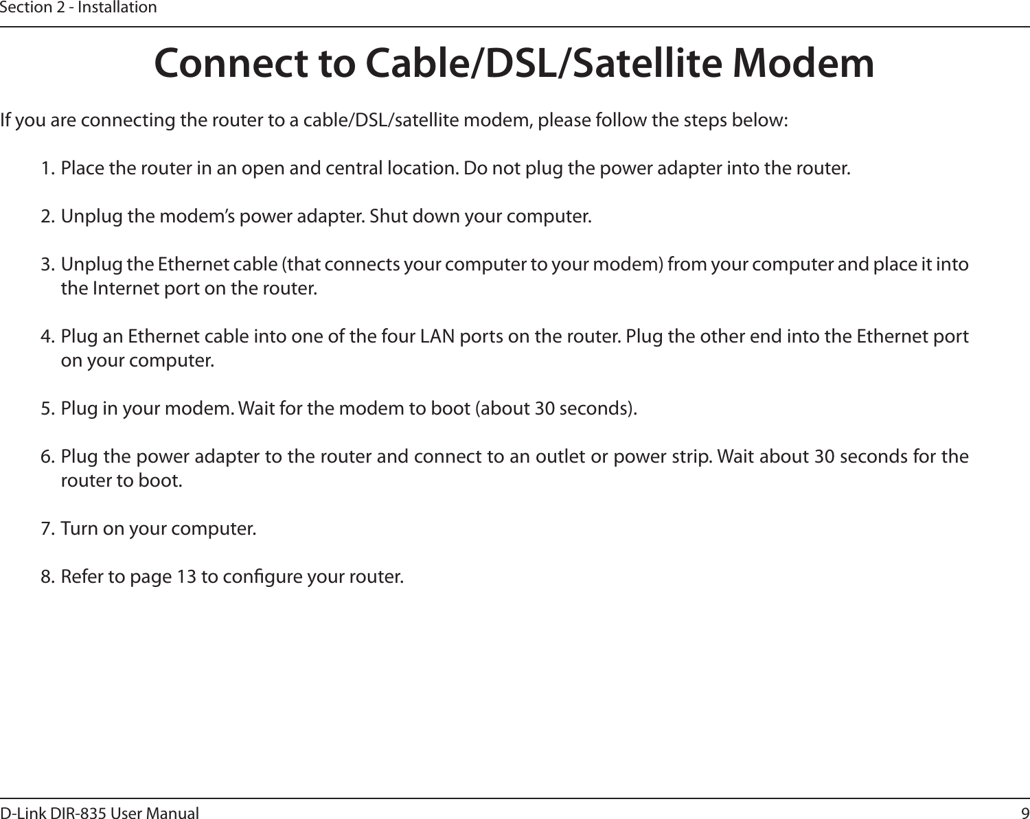 9D-Link DIR-835 User ManualSection 2 - InstallationIf you are connecting the router to a cable/DSL/satellite modem, please follow the steps below:1. Place the router in an open and central location. Do not plug the power adapter into the router.2. Unplug the modem’s power adapter. Shut down your computer.3. Unplug the Ethernet cable (that connects your computer to your modem) from your computer and place it into the Internet port on the router.4. Plug an Ethernet cable into one of the four LAN ports on the router. Plug the other end into the Ethernet port on your computer.5. Plug in your modem. Wait for the modem to boot (about 30 seconds).6. Plug the power adapter to the router and connect to an outlet or power strip. Wait about 30 seconds for the router to boot.7. Turn on your computer.8. Refer to page 13 to congure your router.Connect to Cable/DSL/Satellite Modem