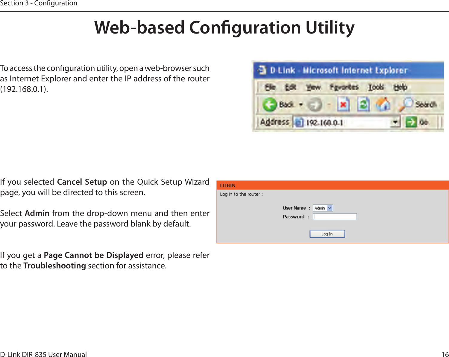 16D-Link DIR-835 User ManualSection 3 - CongurationWeb-based Conguration UtilityTo access the conguration utility, open a web-browser such as Internet Explorer and enter the IP address of the router (192.168.0.1).If you selected Cancel Setup  on the Quick  Setup Wizard page, you will be directed to this screen. Select Admin from the drop-down menu and then enter your password. Leave the password blank by default.If you get a Page Cannot be Displayed error, please refer to the Troubleshooting section for assistance.