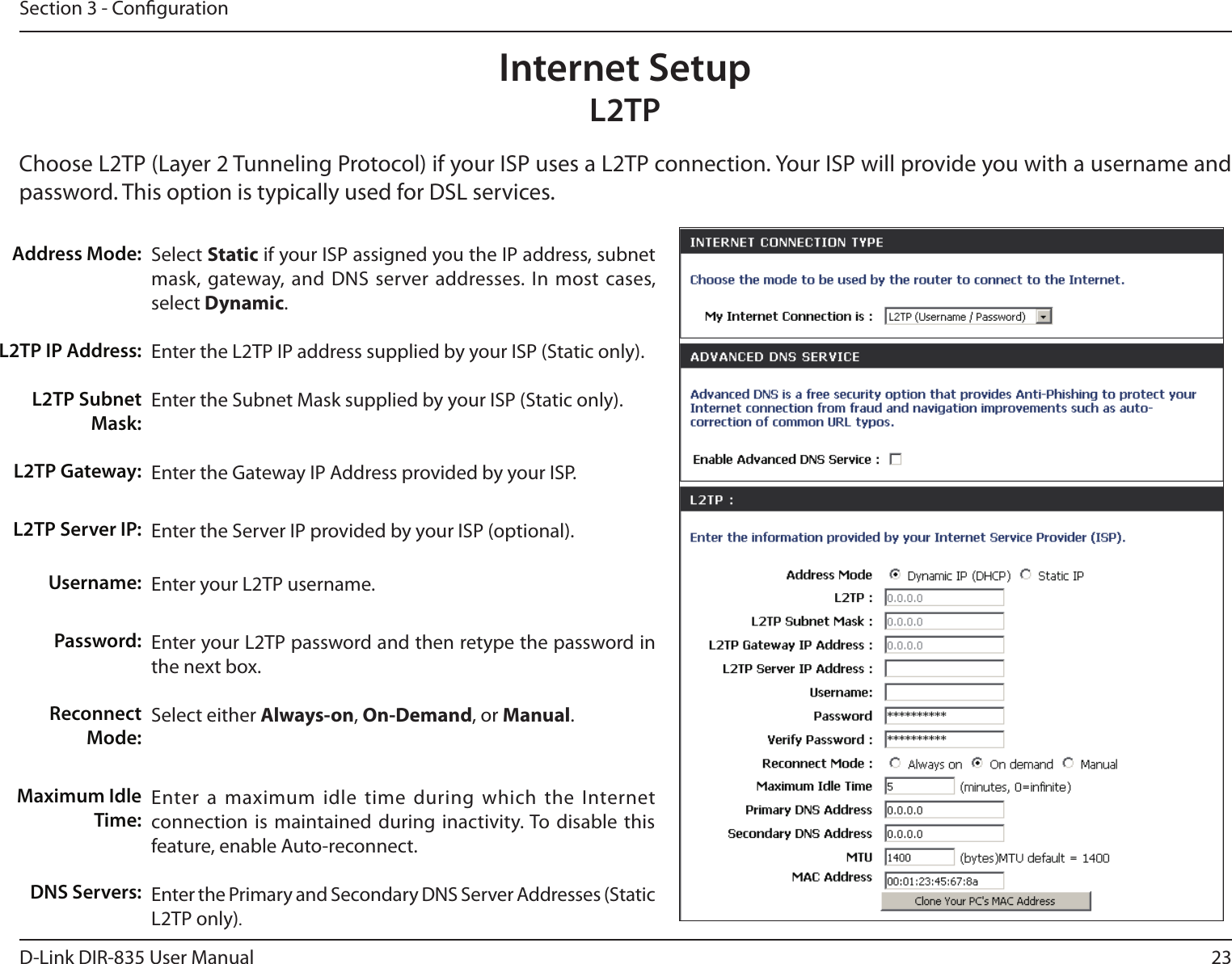 23D-Link DIR-835 User ManualSection 3 - CongurationSelect Static if your ISP assigned you the IP address, subnet mask,  gateway, and DNS server addresses. In  most cases, select Dynamic.Enter the L2TP IP address supplied by your ISP (Static only).Enter the Subnet Mask supplied by your ISP (Static only).Enter the Gateway IP Address provided by your ISP.Enter the Server IP provided by your ISP (optional).Enter your L2TP username.Enter your L2TP password and then retype the password in the next box.Select either Always-on, On-Demand, or Manual.Enter a maximum  idle time during  which the Internet connection is  maintained during inactivity. To  disable this feature, enable Auto-reconnect.Enter the Primary and Secondary DNS Server Addresses (Static L2TP only).Address Mode:L2TP IP Address:L2TP Subnet Mask:L2TP Gateway:L2TP Server IP:Username:Password:Reconnect Mode:Maximum Idle Time: DNS Servers:Internet SetupL2TPChoose L2TP (Layer 2 Tunneling Protocol) if your ISP uses a L2TP connection. Your ISP will provide you with a username and password. This option is typically used for DSL services. 